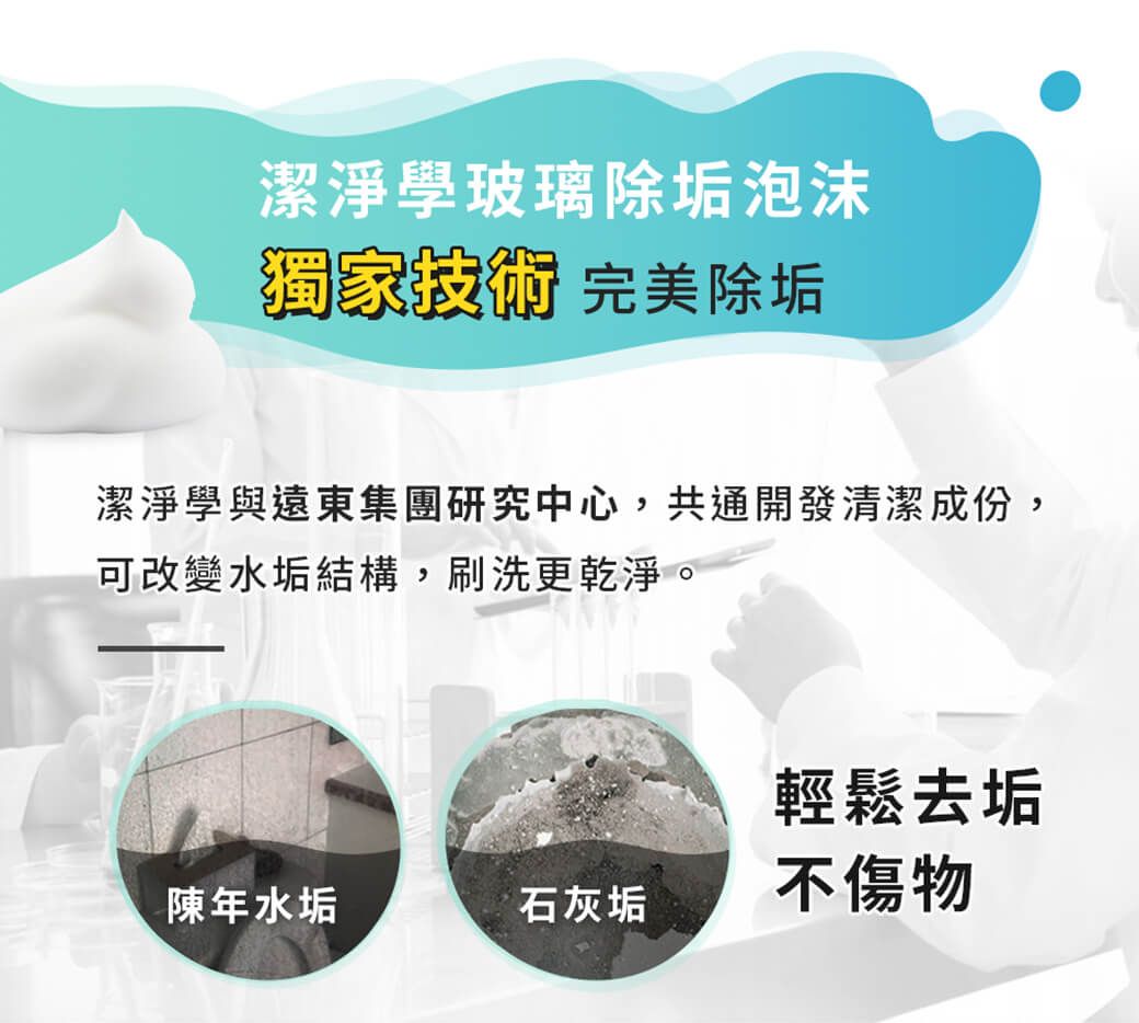 潔淨學玻璃除垢泡沫獨家技術 完美除垢潔淨學與遠東集團研究中心,共通開發清潔成份,可改變水垢結構,刷洗更乾淨。輕鬆去垢陳年水垢石灰垢不傷物