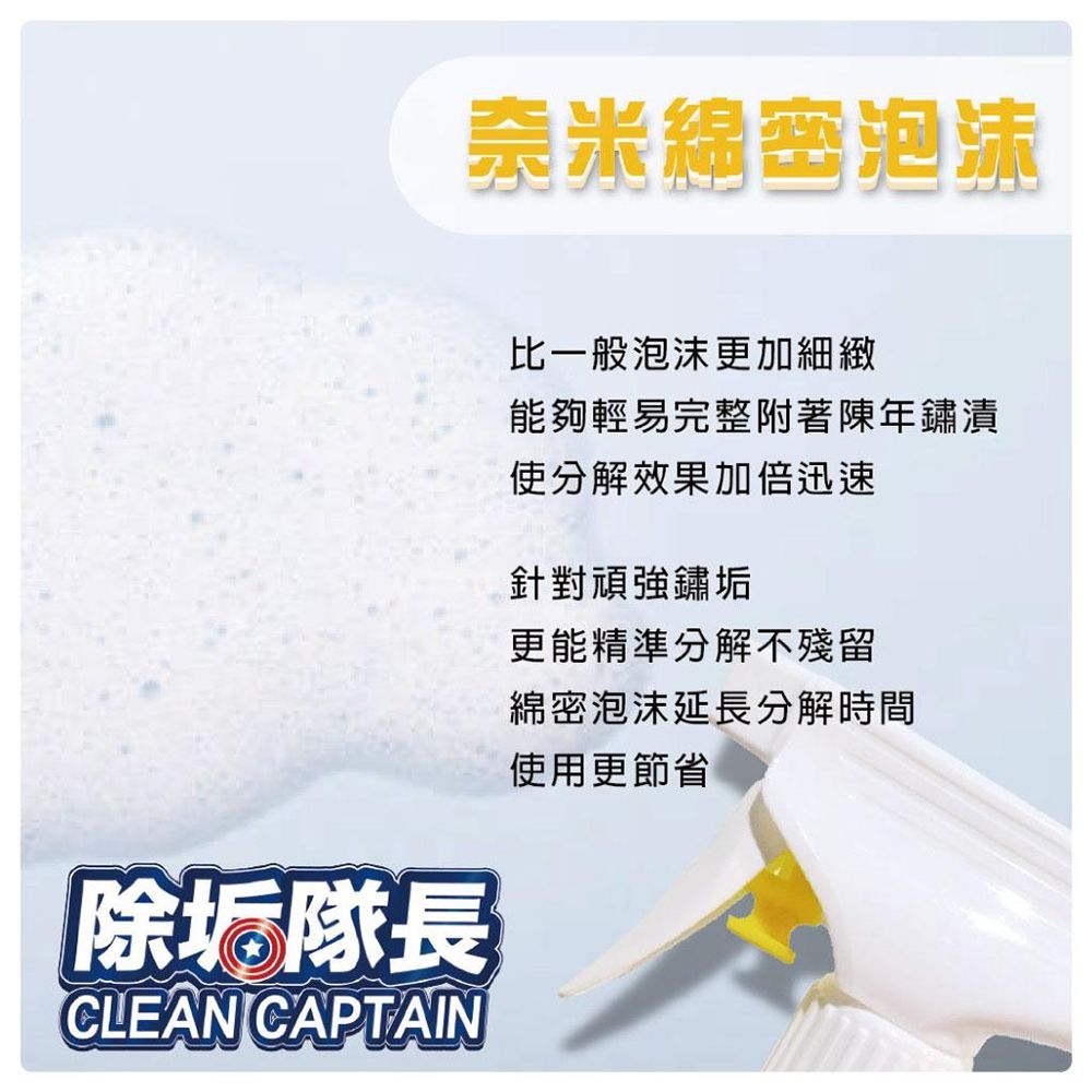 奈米綿密泡沫除垢隊長CLEAN CAPTAIN比一般泡沫更加細緻能夠輕易完整附著陳年鏽漬使分解效果加倍迅速針對頑強鏽垢更能精準分解不殘留綿密泡沫延長分解時間使用更節省