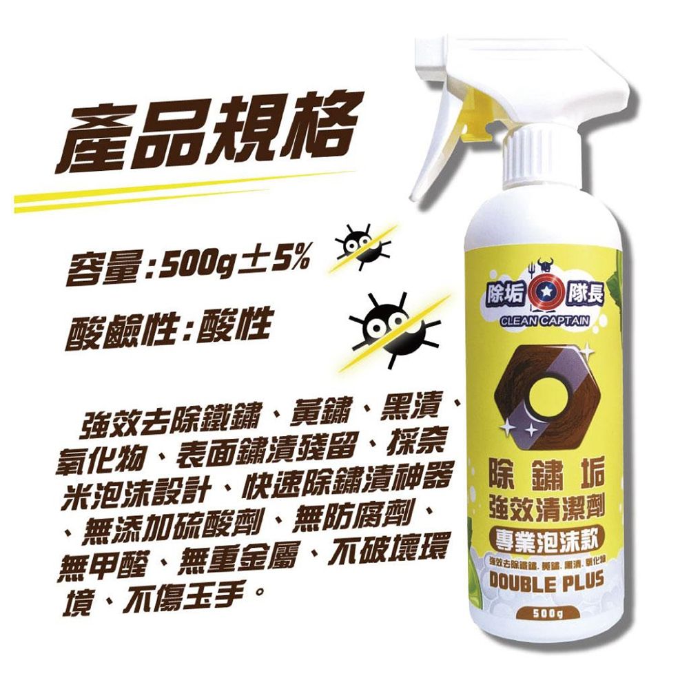 產品規格容量:500g±5%酸鹼性:酸性效去除鏽、鏽、漬氧化物、表面鏽漬殘留、採奈米泡沫設計、快速除鏽漬神器、無添加硫酸劑、無防腐劑、無甲醛、無重金屬、破壞環境、不傷玉手。除垢隊長CLEAN CAPTAIN除鏽垢強效清潔劑專業泡沫款DOUBLE PLUS強效去除鐵黃鐵黑500g