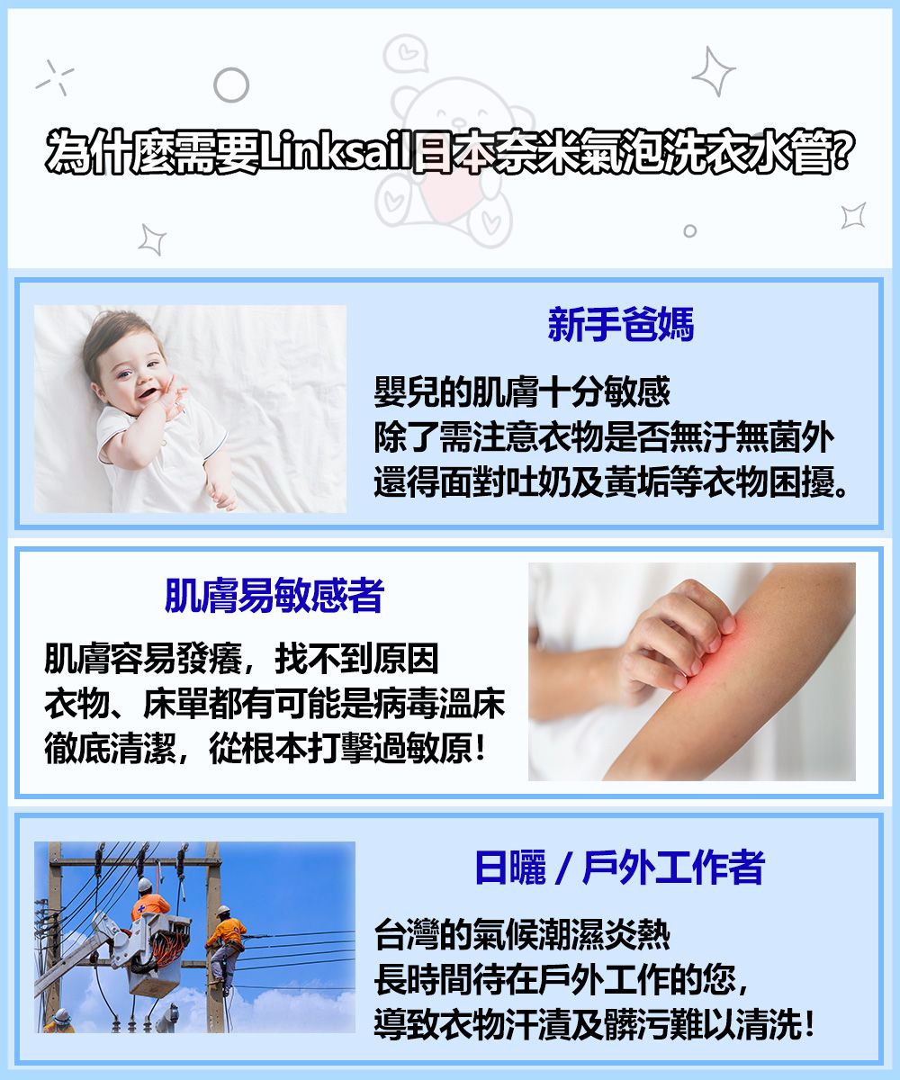 為什麼需要奈米氣泡洗衣水管?新手爸媽嬰兒的肌膚十分敏感除了需注意衣物是否無無菌外還得面對吐奶及垢等衣物困擾。肌膚易敏感者肌膚容易發癢,找不到原因衣物、床單都有可能是病毒溫床徹底清潔,從根本打擊過敏原!日曬/戶外工作者台灣的氣候潮濕炎熱長時間待在戶外工作的您,導致衣物汗漬及髒污難以清洗!