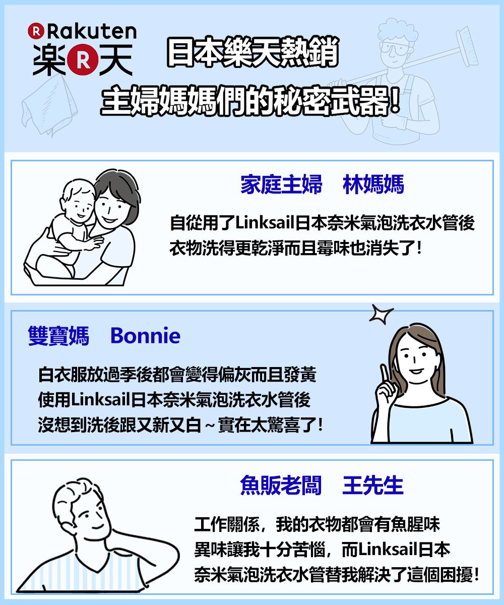 Rakuten楽 熱銷主婦媽媽們的秘密!家庭主婦 林媽媽自從用了Linksail日本奈米氣泡洗衣水管後衣物洗得更乾淨而且霉味也消失了!雙寶媽 Bonnie白衣服放過季後都會變得偏灰而且發黃使用Linksail日本奈米氣泡洗衣水管後沒想到洗後跟又新又白~實在太驚喜了!魚販老闆 王先生工作關係,我的衣物都會有魚腥味異味讓我十分苦惱,而Linksail日本奈米氣泡洗衣水管替我解決了這個困擾!