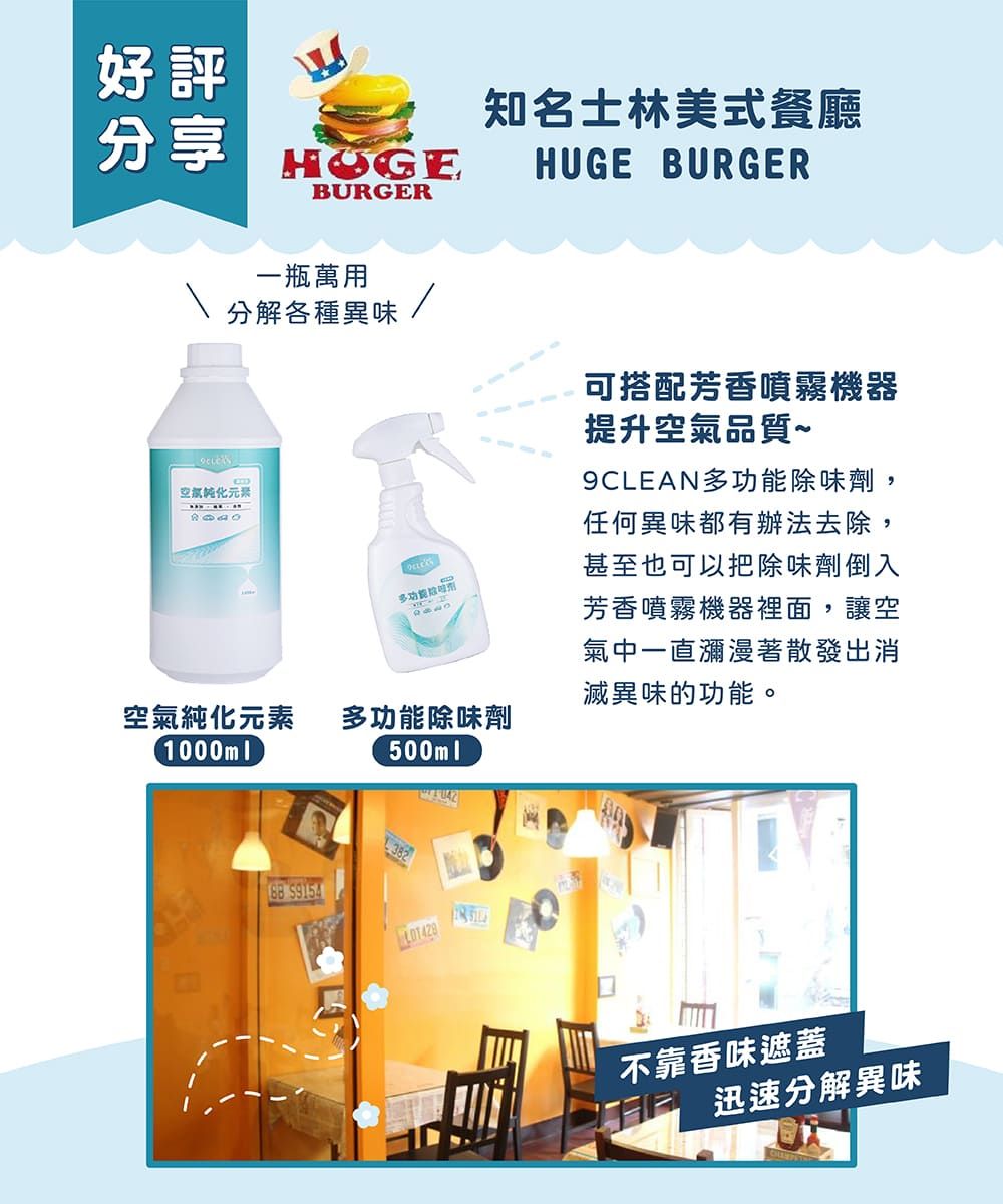 好評分享HOGEBURGER知名士林美式餐廳HUGE BURGER一瓶萬用分解各種異味空氣純化元素多功能除味劑1000ml500ml可搭配芳香噴霧機器提升空氣品質~9CLEAN多功能除味劑,任何異味都有辦法去除,甚至也可以把除味劑倒入芳香噴霧機器裡面,讓空氣中一直瀰漫著散發出消滅異味的功能。382 9154不靠香味遮蓋迅速分解異味