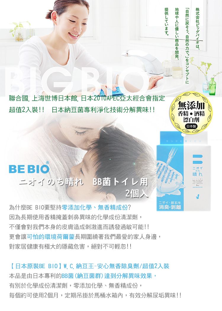 株式会社ビッグバイオは、地球や人優しい商品を開発、提供しています。BIG 聯合國上海世博日本館日本亞太經合會指定超值入裝!! 日本納豆菌專利淨化技術分解異味!!BE BIO無添加T香精酒精漂白劑日本にだけニオイのち晴れ BB菌トイレ用2ニオイ 石を為什麼BE 要堅持零添加化學、無香精成份?因為長期使用香精掩蓋刺鼻異味的化學成份清潔劑,不僅會對我們本身的皮膚造成刺激進而誘發過敏可能!!更會讓可怕的環境荷爾蒙長期圍繞著我們最愛的家人身邊,對家居健康有極大的隱藏危害,絕對不可輕忽!!消臭剥離【日本原裝BE BIOWC.納豆王-安心無香除臭劑/超值2入裝本品是由日本專利的BB菌(納豆菌群)達到分解異味效果,有別於化學成份清潔劑,零添加化學、無香精成份,每個約可使用2個月,定期吊掛於馬桶水箱內,有效分解尿垢異味!!晴れ