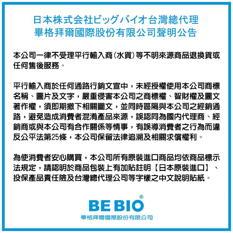 日本株式会社ビッグバイオ台灣總代理畢格拜爾國際股份有限公司聲明公告本公司一律不受理平行輸入商(水貨)等不明來源商品退換貨或任何售後服務。平行輸入商於任何通路行銷文宣中,未經授權使用本公司商標名稱、圖片及文字,嚴重侵害本公司之商標權、智財權及圖文著作權,須即期撤下相關圖文,並同時區隔與本公司之經銷通路,避免造成消費者混淆產品來源,誤認同為國內代理商、經銷商或與本公司有合作關係等情事,有誤導消費者之行為而違反公平法第25條,本公司保留法律追溯及相關求償權利。為使消費者安心購買,本公司所有原裝進口商品均依商品標示法規定,請認明於商品包裝上有加貼註明【日本原裝進口投保產品責任險及台灣總代理公司等字樣之中文說明貼紙。BE BIO畢格拜爾國際股份有限公司