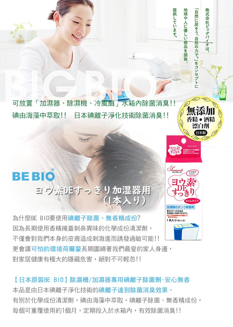 BIG BIO株式会社ビッグバイオは、地球や人に優しい商品を開発、提供しています。可放置「加濕、濕機、冷風扇」箱內除菌消臭!!碘由海藻中萃取!! 日碘離子淨化技術除菌消臭!!BE BIODE 器用本為什麼BE B10要使用碘離子除菌、無香精成份?因為長期使用香精掩蓋刺鼻異味的化學成份清潔劑,無添加香精酒精漂白劑製DEすっきりスリムタイプ加湿器のタンク除菌剤水タンクのあるできます。日本(不僅會對我們本身的皮膚造成刺激進而誘發過敏可能!!更會讓可怕的環境荷爾蒙長期圍繞著我們最愛的家人身邊,對家居健康有極大的隱藏危害,絕對不可輕忽!!【日本原裝BE BIO】除濕機/加濕器專用碘離子除菌劑-安心無香本品是由日本碘離子淨化技術的碘離子達到除菌消臭效果,有別於化學成份清潔劑,碘由海藻中萃取,碘離子除菌、無香精成份,每個可重覆使用約1個月,定期投入於水箱內,有效除菌消臭!!