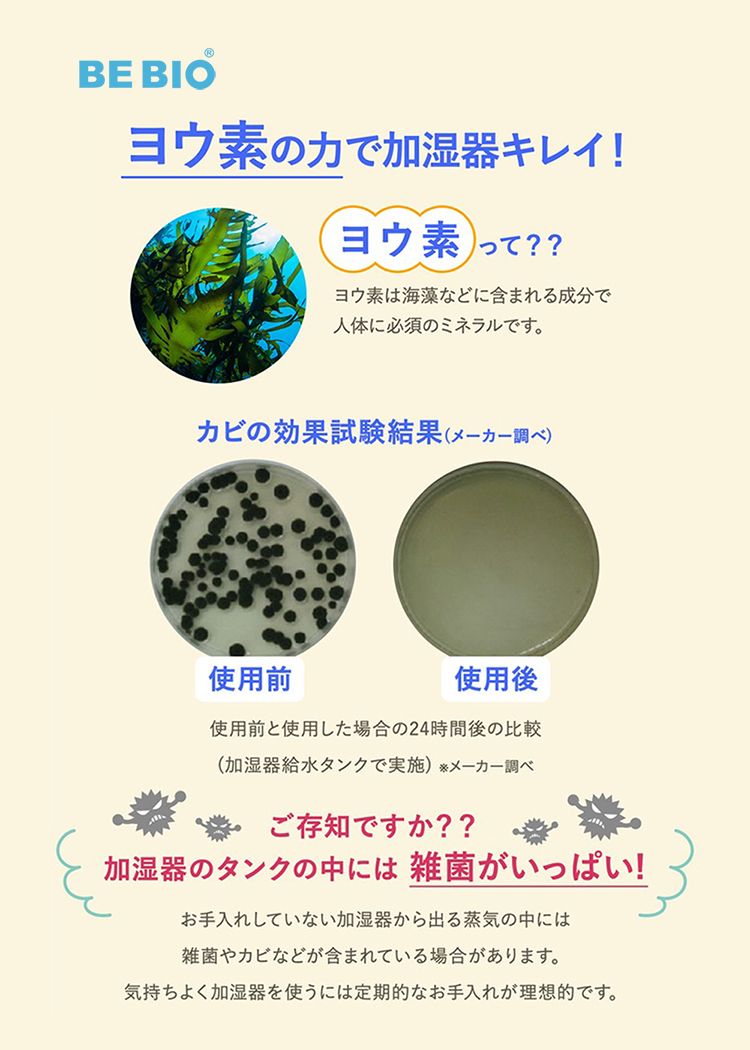 BE BIOヨウ素の力で加湿器キレイ!ヨウ素 ??ヨウ素は海藻などに含まれる成分で人体に必須のミネラルです。カビの効果試験結果 (メーカー調べ)使用前使用後使用前と使用した場合の24時間後の比較(加湿器給水タンクで実施) メーカー調べご存知ですか??加湿器のタンクの中には雑菌がいっぱい!お手入れしていない加湿器から出る蒸気の中には雑菌やカビなどが含まれている場合があります。気持ちよく加湿器を使うには定期的なお手入れが理想的です。