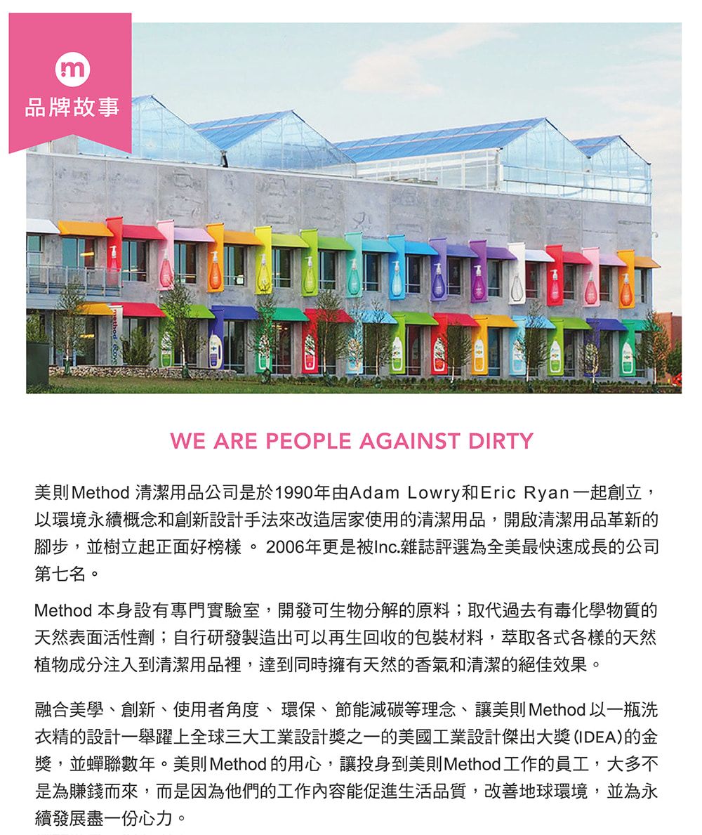 m品牌故事WE ARE PEOPLE AGAINST DIRTY美則 Method 清潔用品公司是於1990年由Adam Lowry和Eric Ryan 一起創立,以環境永續概念和創新設計手法來改造居家使用的清潔用品,開啟清潔用品革新的腳步,並樹立起正面好榜樣。2006年更是被Inc.雜誌評選為全美最快速成長的公司第七名。Method 本身設有專門實驗室,開發可生物分解的原料;取代過去有毒化學物質的天然表面活性劑;自行研發製造出可以再生回收的包裝材料,萃取各式各樣的天然植物成分注入到清潔用品裡,達到同時擁有天然的香氣和清潔的絕佳效果。融合美學、創新、使用者角度、環保、節能減碳等理念、讓美則 Method 以一瓶洗衣精的設計一舉躍上全球三大工業設計獎之一的美國工業設計傑出大獎(IDEA)的金獎,並蟬聯數年。美則Method 的用心,讓投身到美則Method 工作的員工,大多不是為賺錢而來,而是因為他們的工作內容能促進生活品質,改善地球環境,並為永續發展盡一份心力。