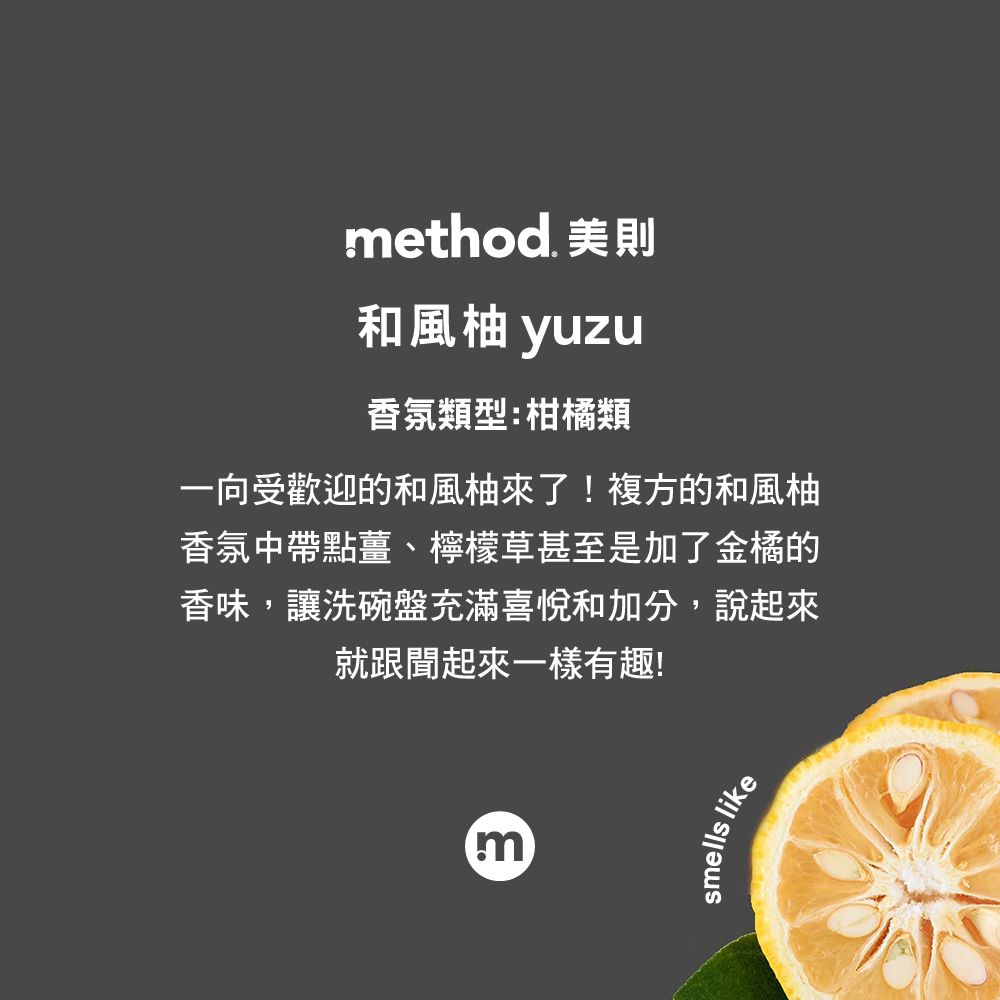 ethod. 美則和風柚 yuzu香氛類型:柑橘類一向受歡迎的和風柚來了!複方的和風柚香氛中帶點薑、檸檬草甚至是加了金橘的香味,讓洗碗盤充滿喜悅和加分,說起來就跟聞起來一樣有趣!msmells like