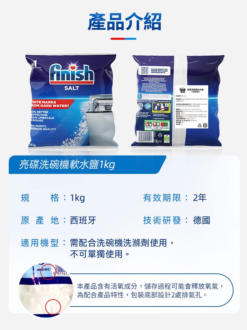 產品介紹SLT  HITE MARKS HARD WATER? BETTERROTECTIONROM LIMESCALEESIDUES PURITY,REMIUM QUALITYKgA A亮碟洗碗機軟水鹽規 格:1kg原產地:西班牙有效期限:2年技術研發:德國適用機型:需配合洗碗機洗滌劑使用,不可單獨使用。 IN E 01141本產品含有活氧成分,儲存過程可能會釋放氧氣,為配合產品特性,包裝底部設計2處排氣孔。