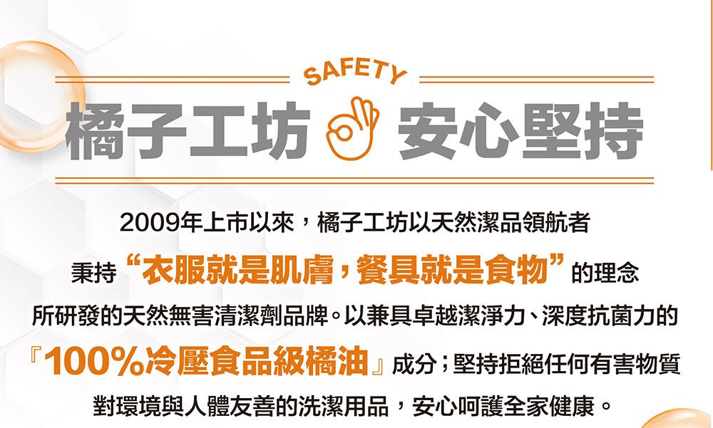 SAFETY橘子工坊安心堅持2009年上市以來,橘子工坊以天然潔品領航者秉持“衣服就是肌膚,餐具就是食物”的理念所研發的天然無害清潔劑品牌。以兼具卓越潔淨力、深度抗菌力的『100%冷壓食品級橘油』成分;堅持拒絕任何有害物質對環境與人體友善的洗潔用品,安心呵護全家健康。