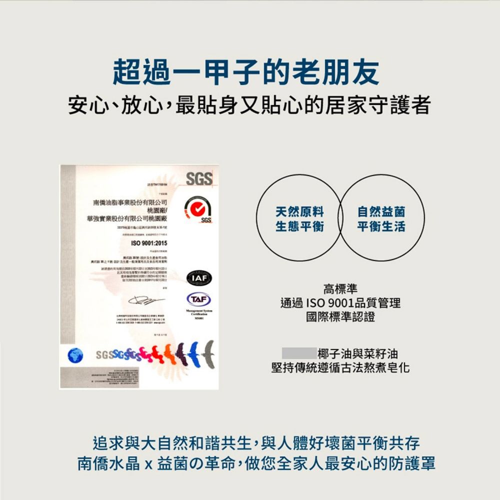 超過一甲子的老朋友安心、放心,最貼身又貼心的居家守護者SGS南僑油脂事業股份有限公司桃園廠華強實業股份有限公司桃園廠天然原料自然益菌SGS生態平衡平衡生活ISO 9001:2015IAF高標準TAF通過ISO 9001品質管理國際標準認證椰子油與菜籽油堅持傳統遵循古法熬煮追求與大自然和諧共生,與人體好壞菌平衡共存南僑水晶益菌の革命,做您全家人最安心的防護罩