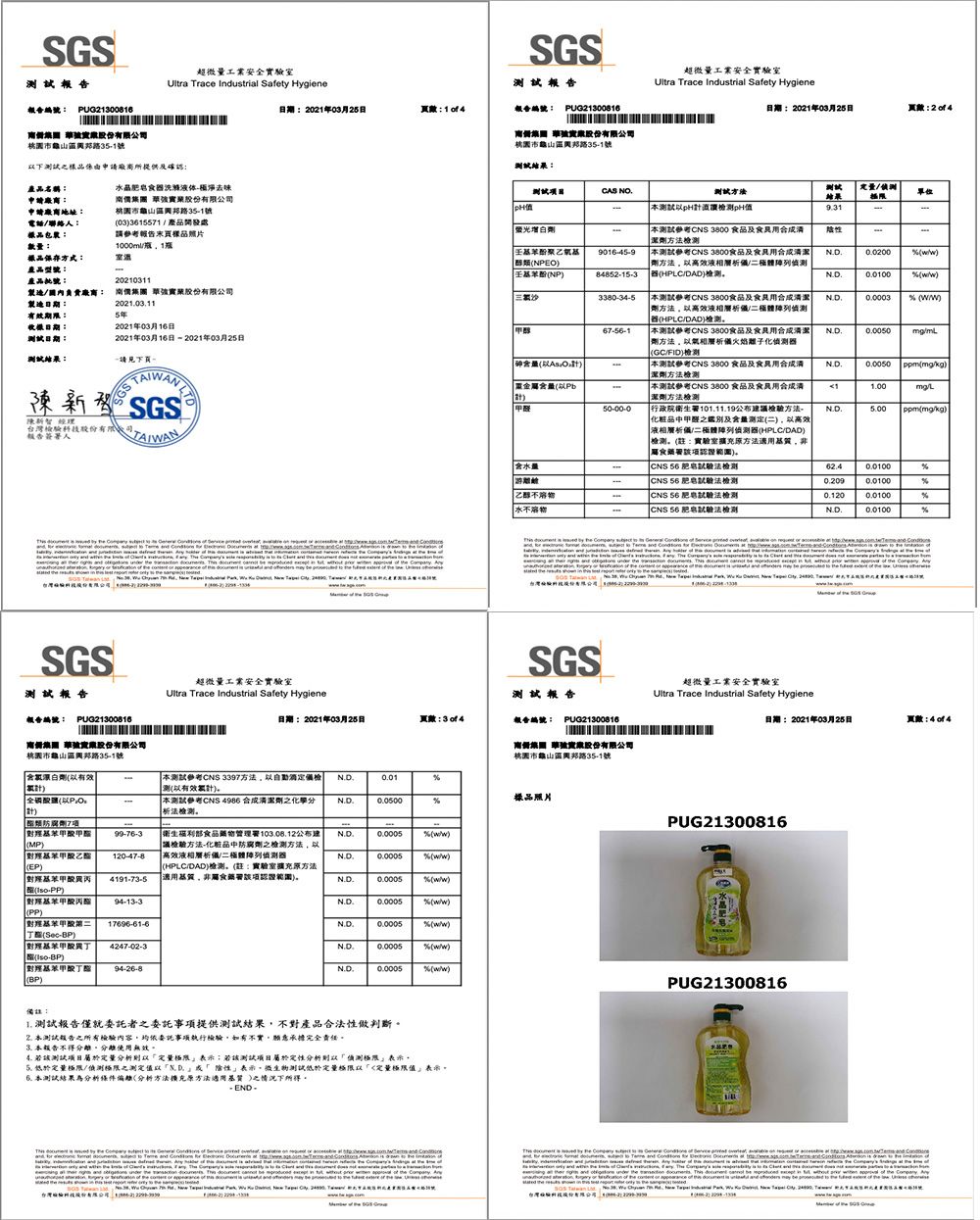 超微量工業安全室Ultr Trace Industrial Safety HygieSGS202年03月25日14報告 PUG21300816 限公司市龜山路351號CAS NOSGS報告報告編號 PUG21300816 股份有限公司市龜山路351號下樣品係由廠商所提供及認產品名稱申請廠商:申請廠商地址:電話聯絡人:樣品包裝:數量:晶洗滌去味 股份有限公司桃園市龜山區路35-1號033615571產品開發處請報告樣品片1000m1樣品保存方式:產品型號:產品:負廠商:製造日期:有效期限:20210311 股份有限公司2020115年日期:日期::2021年03月16日2021年03月16日 -2021年03月25日請見下一SGS 請股份有 報告簽署人               under   .          a                          ne超微量工業安全Ultra Trace Industrial Safety Hygiene方法pH測pH日期:2021年03月25日:试結果單位增白劑測試參考CNS 3800 及食劑方法檢測 9016-45-9 醇類NPEO壬基苯酚NP84852-15-3測試參考CNS 3800及食品劑方法高效液相陣列HPCDAD檢測0.0200 )3380-34-5測試參考CNS 3800食品及食劑方法高效液相層析體列 器HPLCDAD)檢測0.0003 )67-56-1本測試參考CNS 3800食品及劑方法以層析火焰子化偵測器GCFID)檢測N.D.砷以)本測試參考CNS 3800 食品及潔劑方法檢測N.D. ppmkg)含量以Pb本測試參考CNS 3800 食品及食品用清潔劑方法檢測1.00L醛50-00-0行政院衛生署101.11.19公布建議檢驗方法化粧品甲醛之及含量测定)以高效液相層析體列偵測器HPLCDAD)檢測:實驗室擴充方法N.D. ppmmgkg)含水量乙醇水食藥署認證) CNS 56 法檢測 CNS 56 法檢測CNS 56 肥皂法檢測 CNS 56 肥皂法檢測0.120N.D.0.0100                            SGS測試報告報告編號: PUG21300816超微量工業安全實驗室Ultra Trace Industrial Safety HygieneSGS測試報告日期:2021年03月25日:報告編號: PUG21300816超微量工業安全實驗室Ultra Trace Industrial Safety Hygiene日期:2021年03月25日頁數:照 實股份有限公司桃園市龜山區路35-1號含氯漂白劑以有效計南 申股份有限公司桃園市龜山區路35-1號本測試參考CNS 3397方法以檢测以有效累計)N.D.0.01全磷酸鹽以本測試參考CNS 4986 合成劑之化學驗测樣品照片N.D.0.0500防腐劑7項PUG21300816 甲(MP)99-76-3(EP)120-47-8衛生福利部食品藥物管理署103.08.12公布建議檢驗方法-化粧品中防腐劑之檢測方法以高效液相層析/二體列偵測器N.D. (/)N.D.0.0005 (/)(HPLC/DAD)檢測(:實驗室擴充方法| 異丙4191-73-5適用基質非食藥署認證)N.D.0.0005% (/)確(-PP)| 丙酯(PP) 17696-61-6丁(-BP) 4247-02-30.0005% (/)N.D.0.0005% (/)N.D.0.0005% (/)(-BP)對苯甲酸 94-26-8(BP)% (/)PUG21300816備註:1. 測試報告僅就委託者之委託事項提供測試結果不對產品合法性做判斷。本測試報告之所有檢驗內容委託事項執行檢驗,如有不實,願意承擔完全責任。3.本報告不得分離。分離使用無效。 該測試屬於分析定量;該測試項目屬於定性分析則以偵測極限表示,定量極限/偵測極限之測定值以「「表示,測試低於定量極限以「定量極限值表示。本測試結果為分析條件(分析方法擴充原方法適用基質 )之情況下所得。-END-  the     of      the