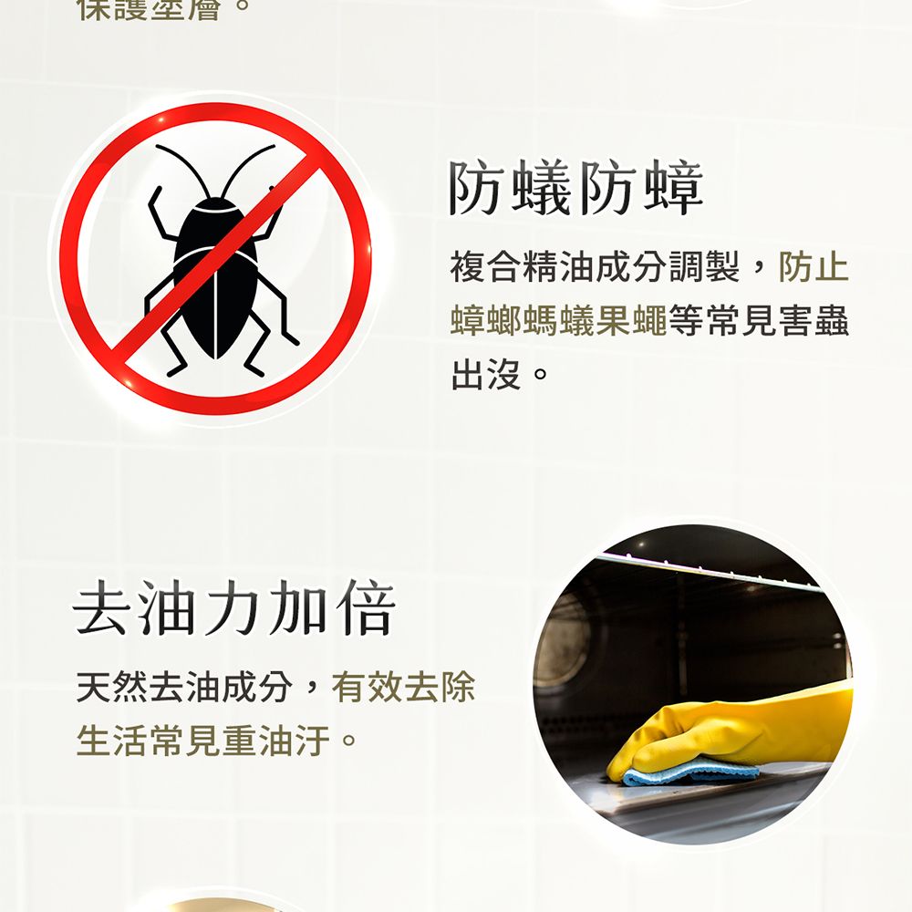 保護層防蟻防蟑複合精油成分調製,防止蟑螂螞蟻果蠅等常見害蟲出沒。去油力加倍天然去油成分,有效去除生活常見重油汙。
