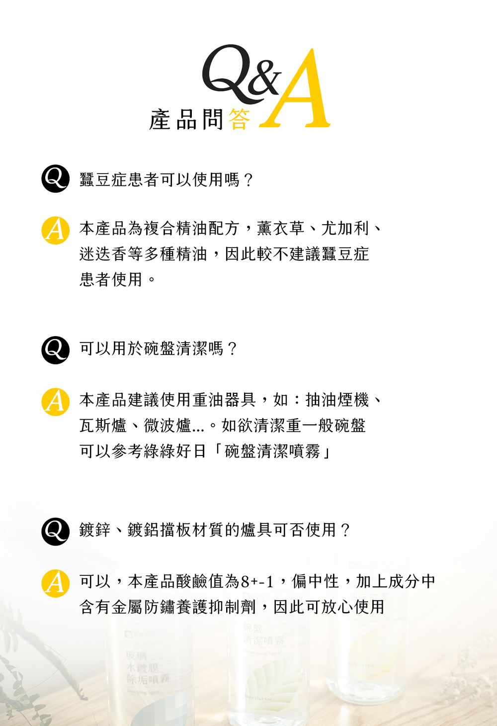 Q&A產品問答蠶豆症患者可以使用嗎?本產品為複合精油配方,薰衣草、尤加利、迷迭香等多種精油,因此較不建議蠶豆症患者使用。可以用於碗盤清潔嗎?本產品建議使用重油器具,如:抽油煙機、瓦斯爐、微波爐...。如欲清潔重一般碗盤可以參考綠綠好日「碗盤清潔噴霧」 鍍鋅、鍍鋁擋板材質的爐具可否使用?可以,本產品酸鹼值為8+-1,偏中性,加上成分中含有金屬防鏽養護抑制劑,因此可放心使用玻璃水鍍膜除垢噴霧碗盤清潔噴霧