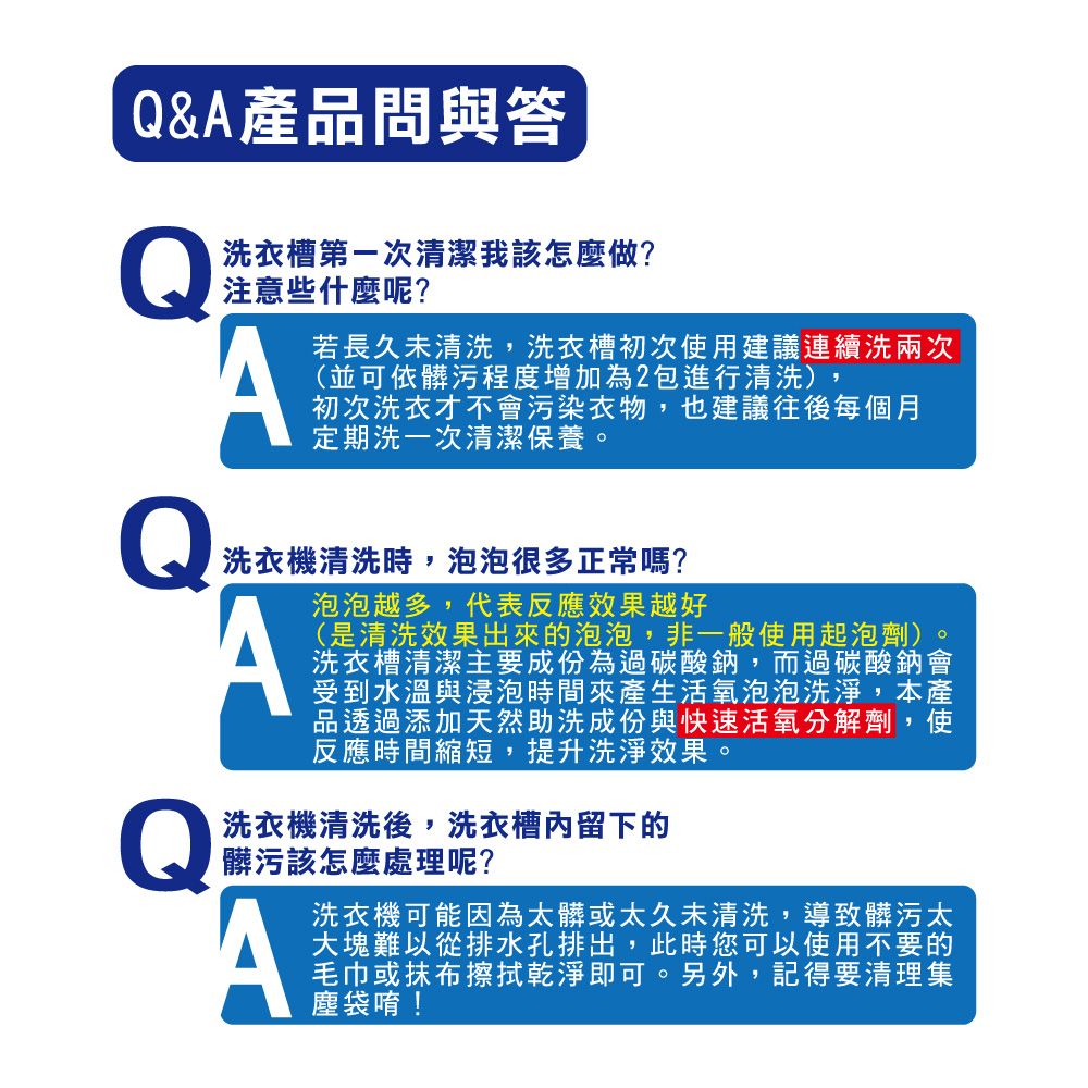 &A產品問與答Q洗衣槽第一次清潔我該怎麼做?注意些什麼呢?A若長久未清洗,洗衣槽初次使用建議連續洗兩次(並可依髒污程度增加為2包進行清洗),初次洗衣才不會污染衣物,也建議往後每個月定期洗一次清潔保養Q洗衣機清洗時,泡泡很多正常嗎?泡泡越多,代表反應效果越好A。(是清洗效果出來的泡泡,非一般使用起泡劑)洗衣槽清潔主要成份為過碳酸鈉,而過碳酸鈉會受到水溫與浸泡時間來產生活氧泡泡洗淨,本產品透過添加天然助洗成份與快速活氧分解劑,使反應時間縮短,提升洗淨效果。Q洗衣機清洗後,洗衣槽內留下的髒污該怎麼處理呢?A洗衣機可能因為太髒或太久未清洗,導致髒污太大塊難以從排水孔排出,此時您可以使用不要的毛巾或抹布擦拭乾淨即可。另外,記得要清理集塵袋唷!