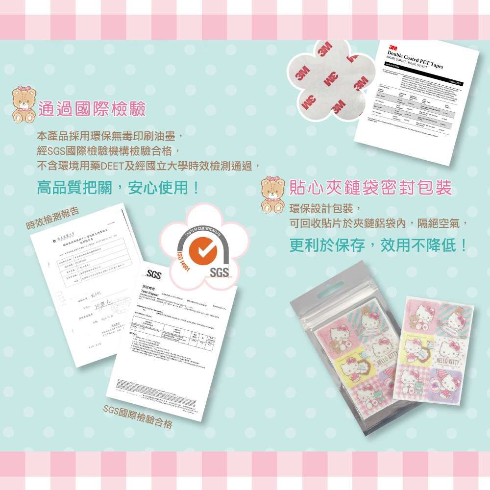 通過國際檢驗本產品採用環保無毒印刷油墨經SGS國際檢驗機構檢驗合格不含環境用藥DEET及經國立大學檢測通過,高品質把關,安心使用!時效檢測報告SGS SGS國際檢驗合格3M3M3M3M3MDouble Coated PET Tapes, , 貼心夾鏈袋密封包裝 環保設計包裝, 14001SGS可回收貼片於夾鏈鋁袋內,隔絕空氣,更利於保存,效用不降低!HELLO HELLO KITTY