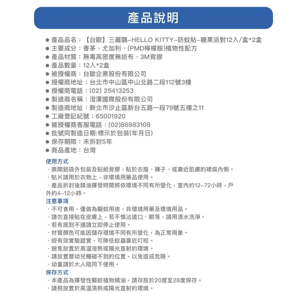 說明產品品名:【台歐】三麗鷗HELLO KITTY-防蚊貼-糖果派對12入/盒*2盒主要成分:香茅、尤加利、(PMD檸檬胺)植物性配方產品材質:無毒高密度無紡布、3M背膠產品數量:12入*2盒被授權商:台歐企業股份有限公司 授權商地址:台北市中山區中山北路二段112號3樓 授權商電話:(02)25413253 製造商名稱:澄澤國際股份有限公司 製造商地址:新北市汐止區新台五路一段79號五樓之11 工廠登記號:65001920 被授權商客服電話:(02)86983108 批號同製造日期:標示於包裝(月日) 保存期限:5年●商品產地:台灣使用方式撕開鋁袋外包裝及貼紙背膠,貼於衣服、褲子、或靠近肌膚的裙裝內側。請用於衣物上,非環境用藥品使用。產品拆封後精油揮發時間將依環境不同有所變化,室內約12-72小時,戶外約4-12小時。注意事項不可食用,僅做為驅蚊用途,非環境用藥及環境用品。請勿直接貼在皮膚上,若不慎沾道口、眼等,請用清水洗淨。若有感到不適請立即停止使用。材質顏色可能因儲存環境不同有所變化,為正常現象。經有效實驗證實,可降低蚊蟲靠近叮咬。避免放置於高溫溼熱或陽光直射的環境。請放置嬰幼兒觸碰不到的位置,以免造成危險。·幼童請於大人陪同下使用。保存方式本產品為揮發性驅蚊植物精油,請存放於20度至28度保存。請放置於高溫濕熱或陽光直射的環境。