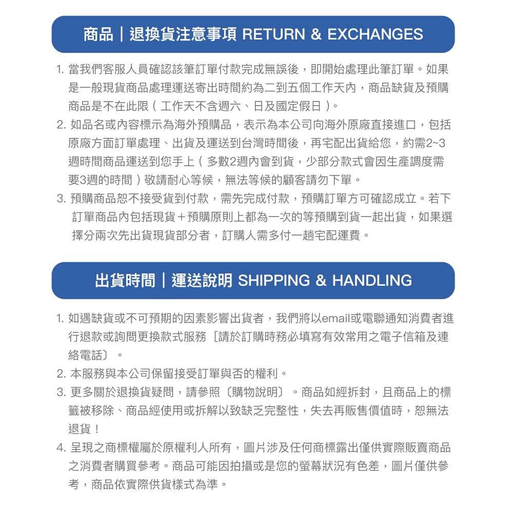 商品|退換貨注意事項 RETURN &amp; EXCHANGES1. 當我們客服人員確認該筆訂單付款完成無誤後,即開始處理此筆訂單。如果是一般現貨商品處理運送寄出時間約為二到五個工作天,商品缺貨及預購商品是不在此限(工作天不含六、日及國定假日)。2. 如品名或內容標示為海外預購品,表示為本公司向海外原廠直接進口,包括原廠方面訂單處理、出貨及運送到台灣時間後,再宅配出貨給您,約需2~3週時間商品運送到您手上(多數2週內會到貨,少部分款式會因生產調度需要3週的時間)敬請耐心等候,無法等候的顧客請勿下單。3.預購商品恕不接受貨到付款,需先完成付款,預購訂單方可確認成立。若下訂單商品內包括現貨+預購原則上都為一次的等預購到貨一起出貨,如果選擇分兩次先出貨現貨部分者,訂購人需多付一趟宅配運費。出貨時間|運送說明 SHIPPING &amp; HANDLING1. 如遇缺貨或不可預期的因素影響出貨者,我們將以email或電聯通知消費者進行退款或詢問更換款式服務[請於訂購時務必填寫有效常用之電子信箱及連絡電話〕。2. 本服務與本公司保留接受訂單與否的權利。3. 更多關於退換貨疑問,請參照購物說明 商品如經拆封,且商品上的標籤被移除、商品經使用或拆解以致缺乏完整性,失去再販售價值時,恕無法退貨!4.呈現之商標權屬於原權利人所有,圖片涉及任何商標露出僅供實際販賣商品之消費者購買參考。商品可能因拍攝或是您的螢幕狀況有色差,圖片僅供參考,商品依實際供貨樣式為準。