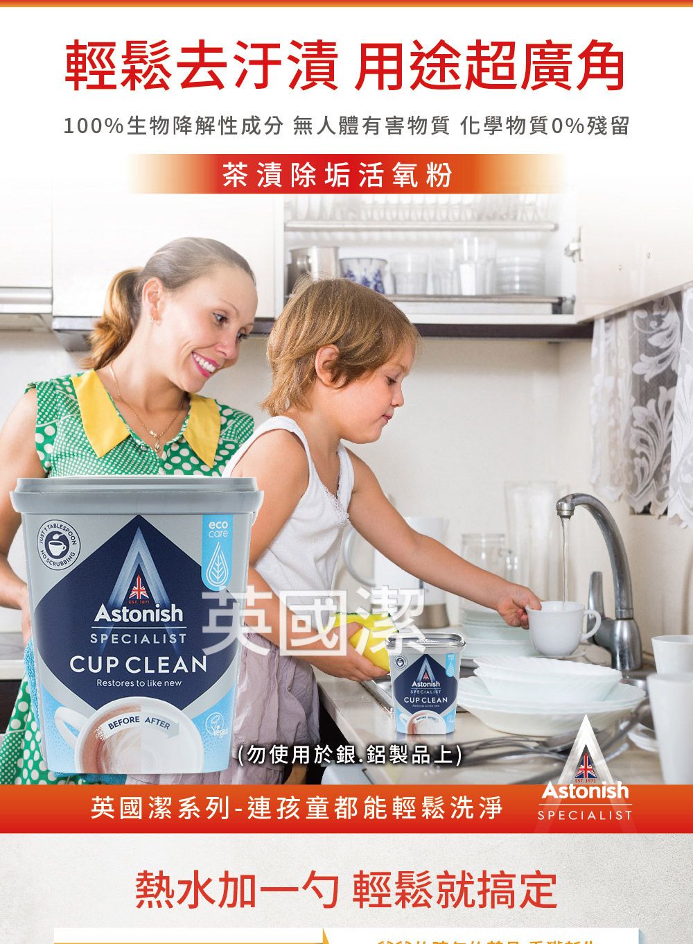 輕鬆去汙漬 用途超廣角100%生物降解性成分 無人體有害物質 化學物質0%殘留茶漬除垢活氧粉ecocareAstonishSPECIALISTCUP CLEANRestores to like new英國潔AstonishSPECIALISTCUP CLEANBEFOREAFTER(勿使用於銀.鋁製品上)英國潔系列-連孩童都能輕鬆洗淨AstonishSPECIALIST熱水加一勺 輕鬆就搞定