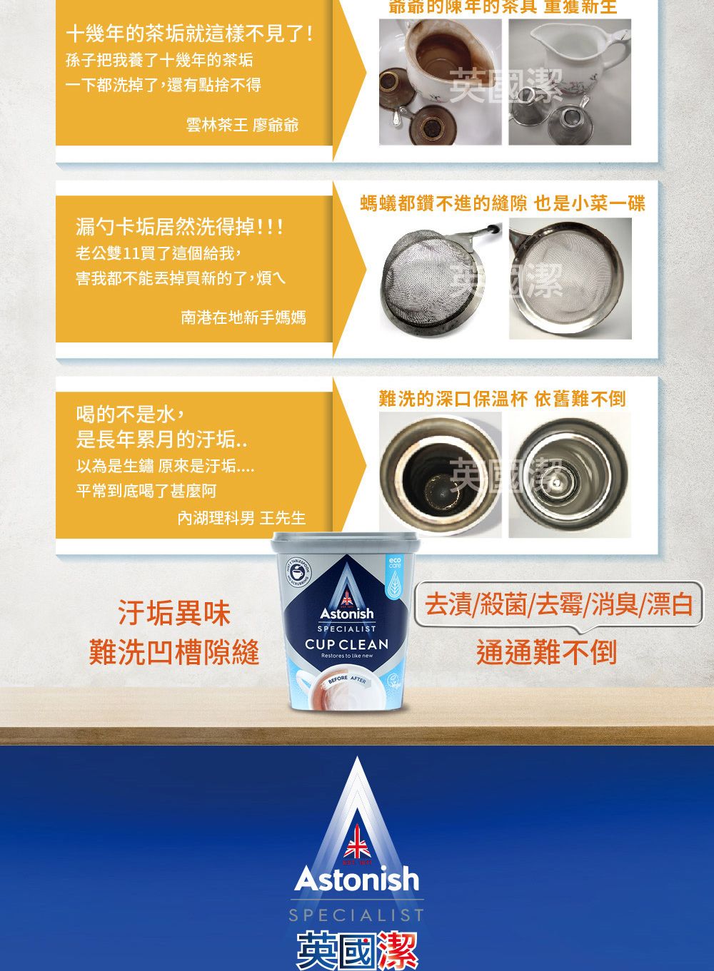 十幾年的茶垢就這樣不見了!孫子把我養了十幾年的茶垢爺爺的陳年的茶具 新生一下都洗掉了,還有點捨不得英國雲林茶王 廖爺爺螞蟻都鑽不進的縫隙 也是小菜一碟漏勺卡垢居然洗得掉!!!老公雙11買了這個給我,害我都不能丟掉買新的了,煩ㄟ潔南港在地新手媽媽難洗的深口保溫杯 依舊難不倒喝的不是水,是長年累月的以為是生鏽 原來是汙垢平常到底喝了甚麼阿湖理科男 王先生汙垢異味難洗凹槽隙縫AstonishSPECIALISTCUP CLEANRestores to  newBEFOREAFTER去漬/殺菌/去霉/消臭/漂白通通難不倒AstonishSPECIALIST英國潔