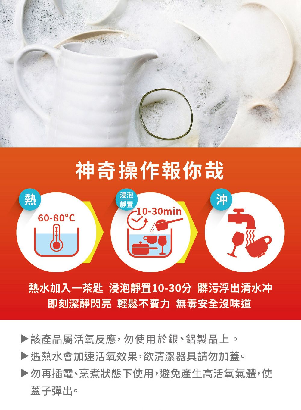 神奇操作報你哉熱浸泡靜置沖-10-30min60-80C熱水加入一茶匙 浸泡靜置10-30分 髒污浮出清水冲即刻潔靜閃亮 輕鬆不費力 無毒安全沒味道▶ 該產品屬活氧反應,勿使用於銀、鋁製品上。遇熱水會加速活氧效果,欲清潔器具請勿加蓋。勿再插電、烹煮狀態下使用,避免產生高活氧氣體,使蓋子彈出。