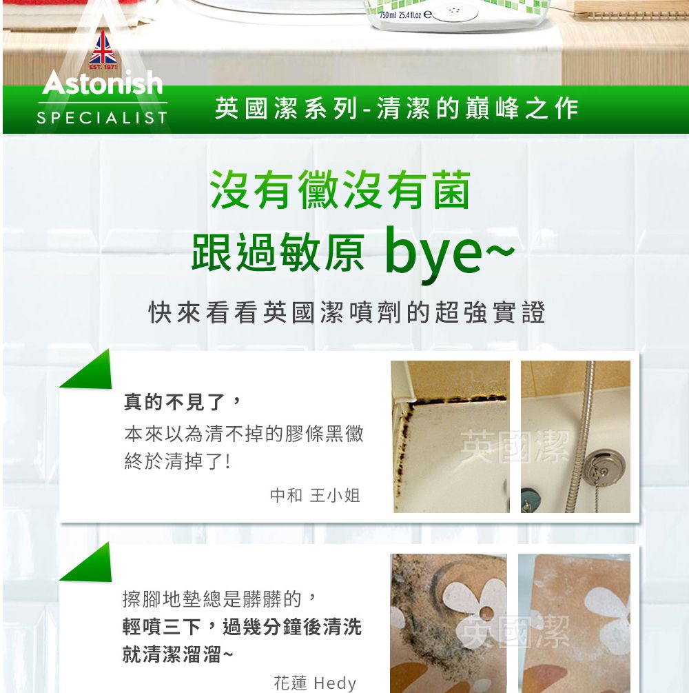 750ml   eEST.1971AstonishSPECIALIST英國潔系列-清潔的巔峰之作沒有沒有菌跟過敏原 bye~快來看看英國潔噴劑的超強實證真的不見了,本來以為清不掉的膠條黑黴終於清掉了!英國潔中和 王小姐擦腳地墊總是髒髒的,輕噴三下,過幾分鐘後清洗英國潔就清潔溜溜~花蓮 Hedy