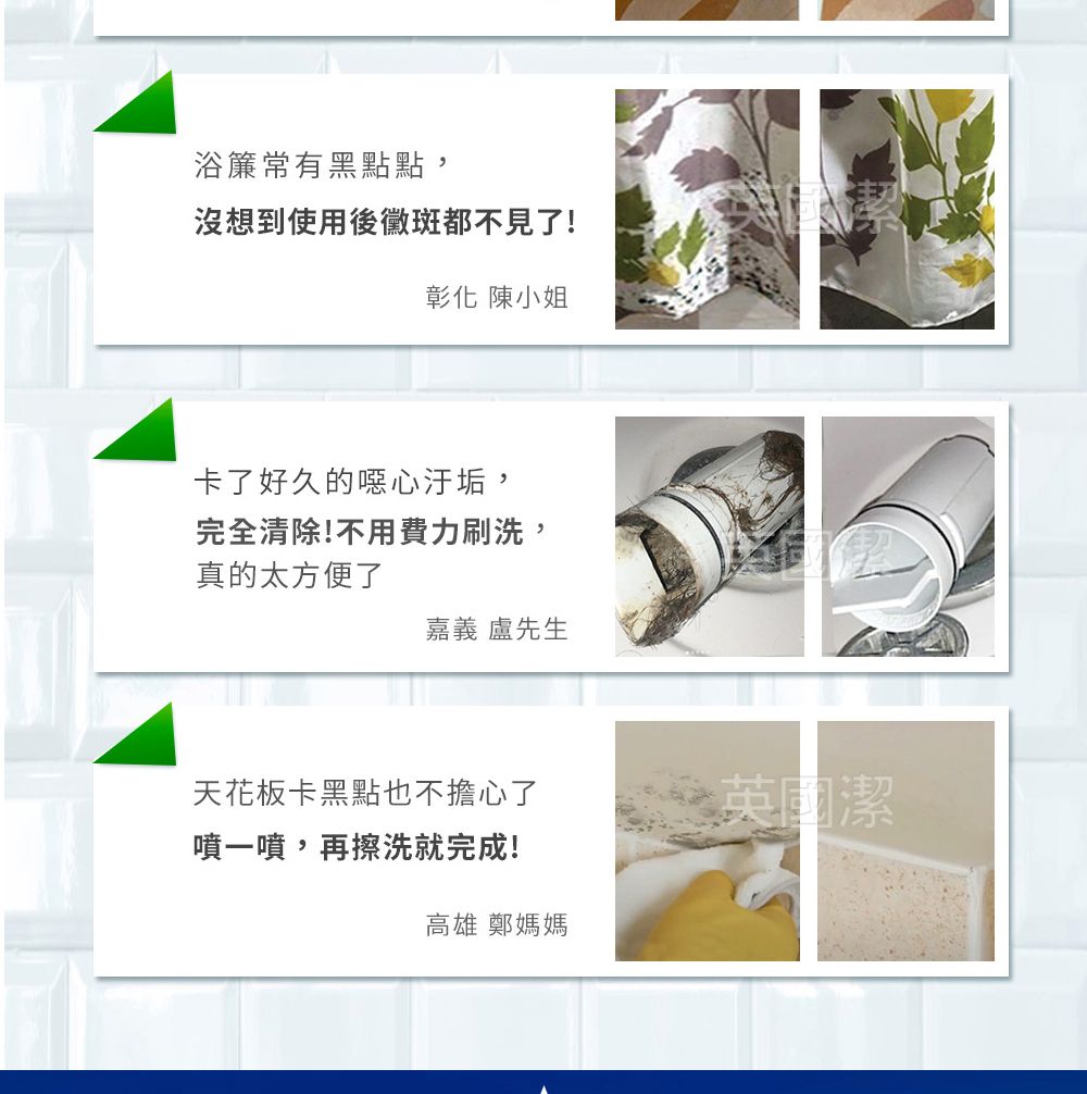 浴簾常有黑點點,沒想到使用後黴斑都不見了!彰化 陳小姐卡了好久的噁心汙垢,完全清除!不用費力刷洗,真的太方便了嘉義 盧先生天花板卡黑點也不擔心了英國潔噴一噴,再擦洗就完成!高雄 鄭媽媽