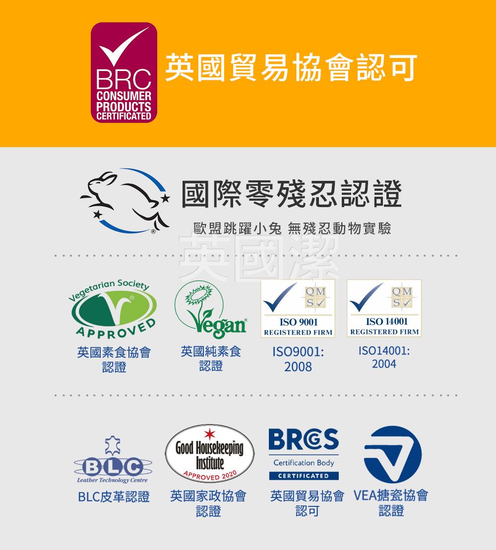 BRCCONSUMERPRODUCTSCERTIFICATED英國貿易協會認可Vegetarian Society國際零殘忍認證歐盟跳躍小兔 無殘忍動物實驗QMQMSAPPROVEDVeganISO 9001ISO 14001REGISTERED FIRMREGISTERED FIRM英國素食協會認證英國純素食認證ISO9001:2008ISO14001:2004BLCLeather Technology CentreGood HousekeepingInstituteAPPROVED 2020BLC皮革認證英國家政協會認證BRGSCertification BodyCERTIFICATED英國貿易協會 VEA搪瓷協會認證認可