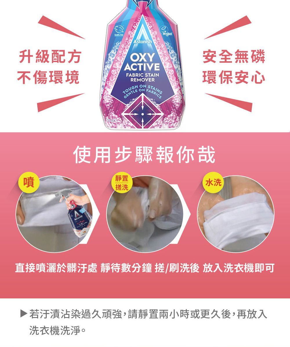 升級配方 AstonishOXYACTIVEREMOVERONVegan安全無磷環保安心不傷環境FABRIC STAINON FABRIC噴使用步驟報你哉靜置搓洗水洗直接噴灑於髒汙處 靜待數分鐘 搓/刷洗後 放入洗衣機即可▶ 若汙漬沾染過久頑強,請靜置兩小時或更久後,再放入洗衣機洗淨。