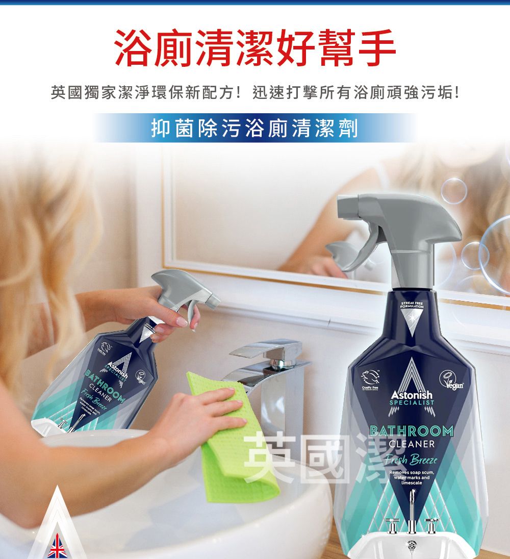 浴廁清潔好幫手英國獨家潔淨環保新配方!迅速打擊所有浴廁頑強污垢!抑菌除污浴廁清潔劑BATHROOMCLEANER Breeze AstonishSPECIALISTBATHROOMCLEANERFresh Breeze英國潔Removes soap scumwater marks andLimescale