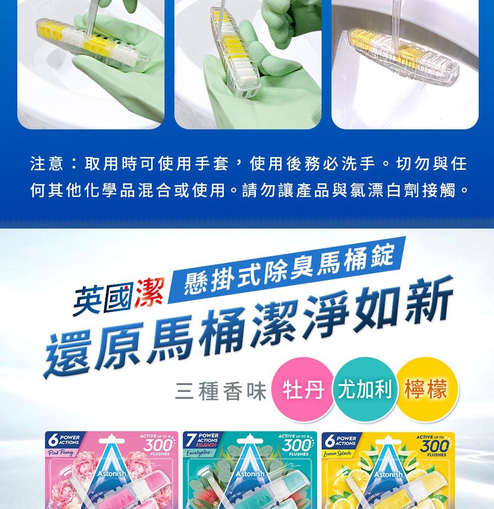 注意:取用時可使用手套,使用後務必洗手。切勿與任何其他化學品混合或使用。請勿讓產品與氯漂白劑接觸。英國潔 懸掛式除臭馬桶錠還原馬桶潔淨如新三種香味 牡丹尤加利檸檬POWERACTIONSPink AstonishACTIVE  POWER300FLUSHESACTIONSAstonishACTIVE UP TO300FLUSHESPOWERACTIONS SplashAstonishACTIVE UP TO300FLUSHES