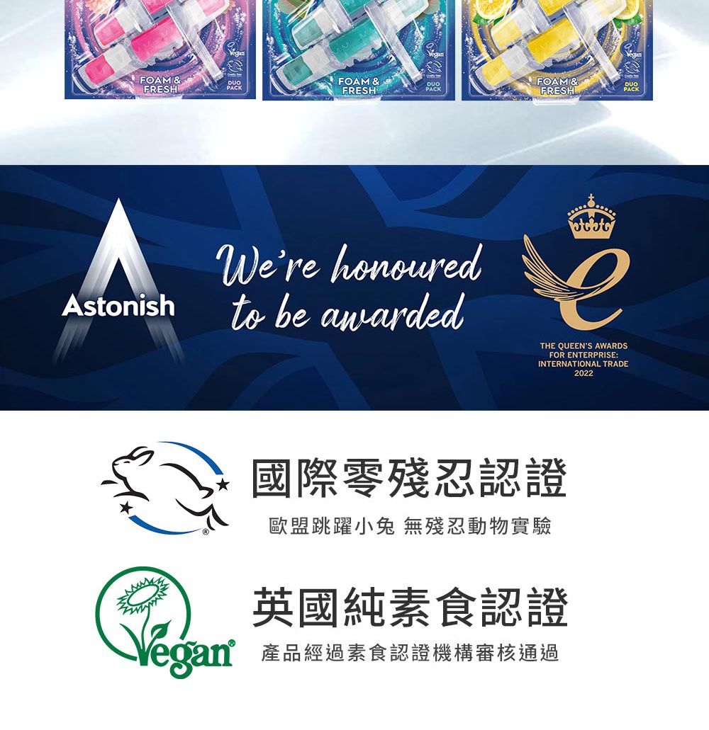 FOAM&FRESHPACKAstonishFOAM &FRESHDUOPACK FOAM &FRESHWere honouredto be awardedTHE QUEENS AWARDSFOR ENTERPRISE:INTERNATIONAL TRADE2022Vegan國際零殘忍認證歐盟跳躍小兔 無殘忍動物實驗英國純素食認證產品經過素食認證機構審核通過