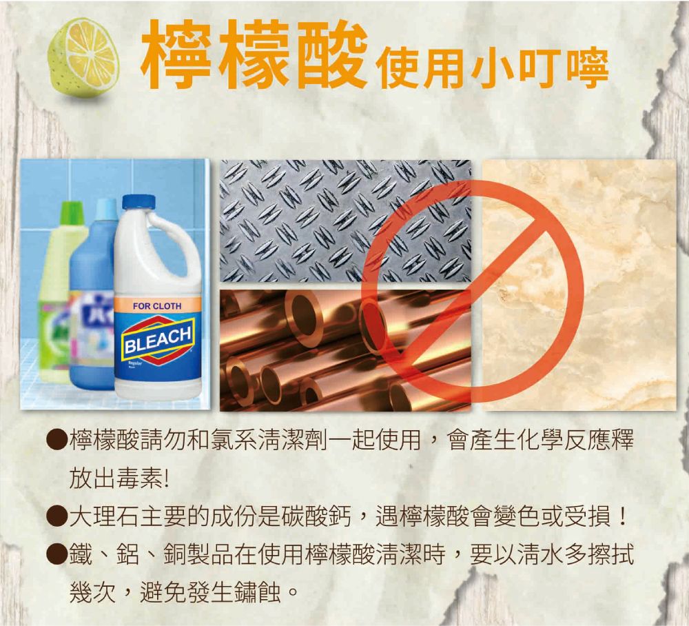 檸檬酸使用小叮嚀FOR CLOTHBLEACH●檸檬酸請勿和氯系清潔劑一起使用,會產生化學反應釋放出毒素!大理石主要的成份是碳酸鈣,遇檸檬酸會變色或受損!鐵、鋁、銅製品在使用檸檬酸清潔時,要以清水多擦拭幾次,避免發生鏽蝕。