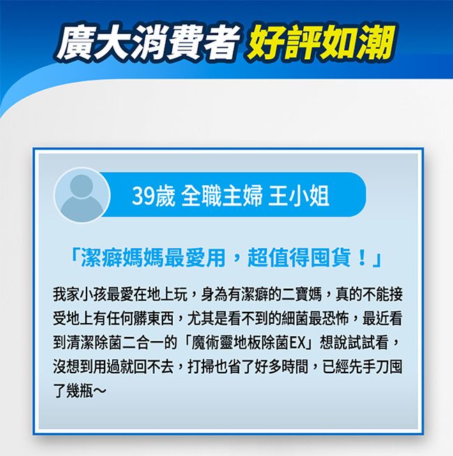 廣大消費者好評如潮39歲 全職主婦 王小姐「潔癖媽媽最愛用,超值得囤貨!我家小孩最愛在地上玩,身為有潔癖的二寶媽,真的不能接受地上有任何髒東西,尤其是看不到的細菌最恐怖,最近看到清潔除菌二合一的「魔術靈地板除菌EX」想說試試看,沒想到用過就回不去,打掃也省了好多時間,已經先手刀囤了幾瓶~