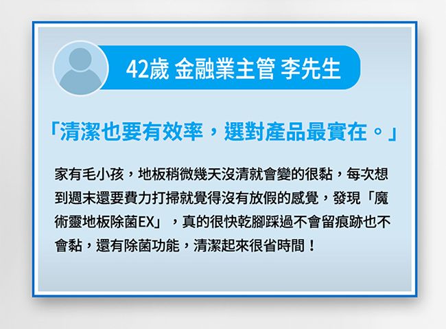 42歲 金融業主管 李先生「清潔也要有效率,選對產品最實在。家有毛小孩,地板稍微幾天沒清就會變的很黏,每次想到週末還要費力打掃就覺得沒有放假的感覺,發現「魔術靈地板除菌EX」,真的很快乾腳踩過不會留痕跡也不會黏,還有除菌功能,清潔起來很省時間!