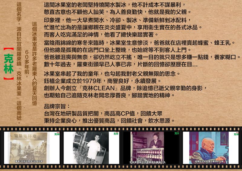 這間闆堅持燒開水製他不計成本不謀暴利,憨直古意也不顧他訕笑,為人勤快,他就我。印象裡,他一大早煮開水冷卻、製冰、準備新鮮剉冰配料,忙進忙出為的讓鄉親炎炎盛夏中,享用衛生實在的各式冰品。而客人吃完滿足的神情,他看了總快樂踏實著。當陰雨綿綿的寒冬來臨時,冰生意慘淡,爸爸就在賣起蜂蜜、。但他總是孤獨的在店門口坐上整晚,也始終等不到客人上門。爸爸沮喪與無奈,卻仍然屹立不,唯一目的就只是想多賺一點錢,養家糊口。數十年過去,街頭早已人事已非,片斷的卻歷歷在目冰果室串起了我的童年,也勾起我對父親無限的思念。企業成立1979年,商譽良,永續發展。創辦人今創立『CLEAN』品牌,除追憶已逝父親辛勤的身影,也期勉自己追隨老闆忠善良,腳踏實地的精神。品牌宗旨:台灣在地研製品質把關,商品高CP值,回饋大眾秉持企業良心,推出優質商品,回饋社會,飲水思源。冰果室是老羅東人的回憶60多年前,名字,於 克林冰果室 克林克林克林克克林老在店裡替蜂王乳是好厚善良的父親,克材