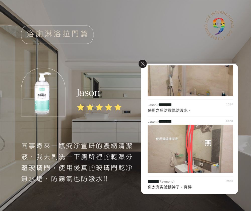 浴廁淋浴拉門篇Jason同事寄來一瓶究淨宣研的濃縮清潔液,我去刷洗一下廁所裡的乾濕分離玻璃門,使用後真的玻璃門乾淨無水垢,防霧氣也防潑水!!20:57Jason使用之后防霧氣防泼水。20:58Jason使用濃縮清潔液(Raymond)21:06你太有实验精神了,真棒