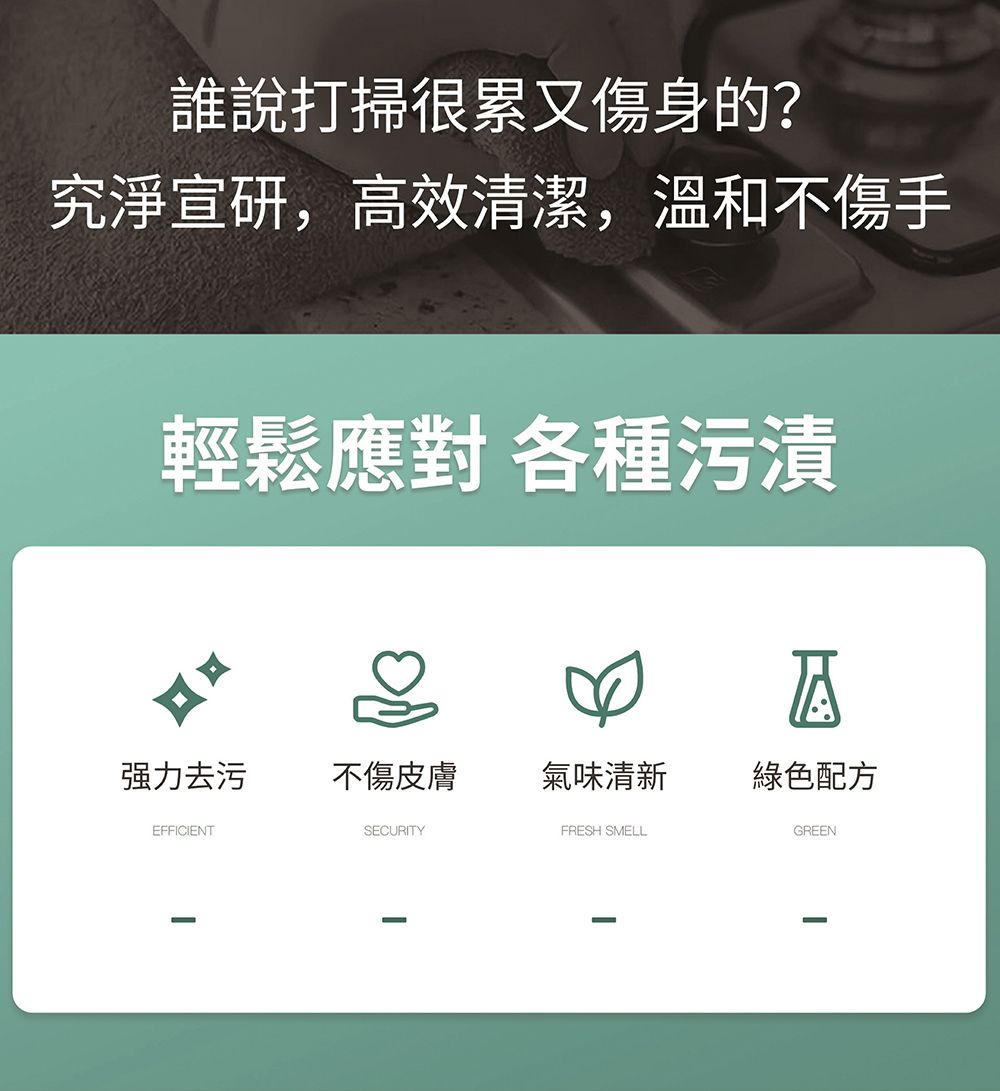 誰說打掃很累又傷身的?究淨宣研,高效清潔,溫和不傷手輕鬆應對 各種污漬A强力去污不傷皮膚氣味清新綠色配方EFFICIENTSECURITYFRESH SMELLGREEN