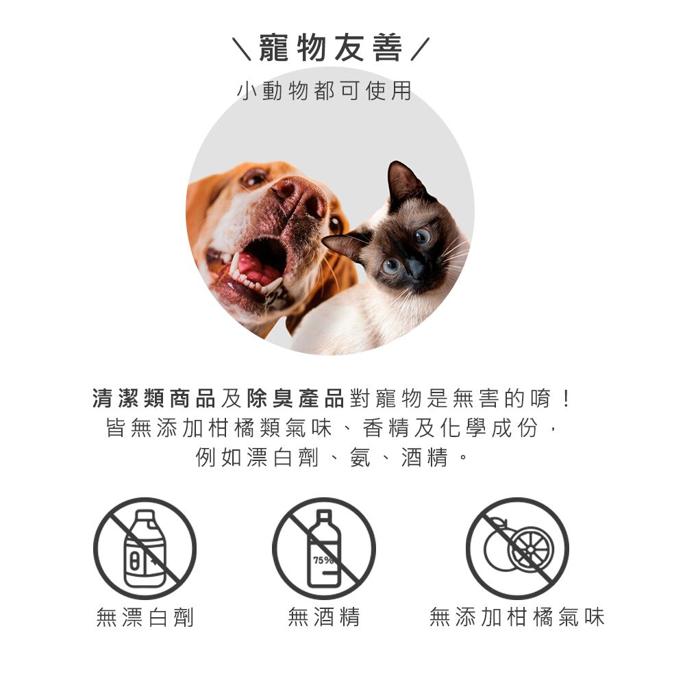 寵物友善/小動物都可使用清潔類商品及除臭產品對寵物是無害的唷!皆無添加柑橘類氣味、香精及化學成份,例如漂白劑、氨、酒精。75%無漂白劑無酒精無添加柑橘氣味