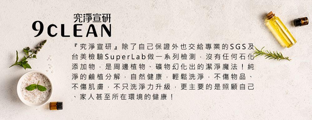 宣研9CLEAN『究淨宣研』除了自己保證外也交給專業的SGS及台美檢驗SuperLab做一系列檢測,沒有任何石化添加物,是周邊植物、礦物幻化出的潔淨魔法!純淨的鹼分解,自然健康,輕鬆洗淨,不傷物品、不傷肌膚,不只洗淨力升級,更主要的是照顧自己家人甚至所在環境的健康!