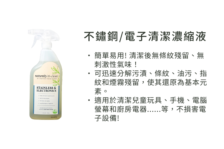 不鏽鋼/電子清潔濃縮液簡單易用! 清潔後無條紋殘留、無刺激性氣味!naturally its cleanSTAINLESS &amp;ELECTRONICS可迅速分解污漬、條紋、油污、指紋和煙霧殘留,使其還原為基本元素。適用於清潔兒童玩具、手機、電腦螢幕和廚房電器......等,不損害電子設備!