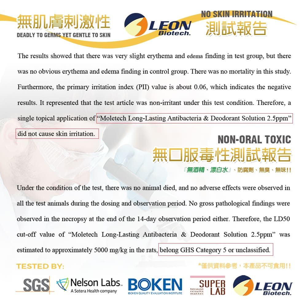 無肌膚刺激性DEADLY TO GERMS YET GENTLE TO SKINNO SKIN IRRITATIONBiotechLEON 測試報告The results showed that there was very slight erythema and edema finding in test group, but therewas no obvious erythema and edema finding in control group There was no mortality in this studyFurthermore, the primary irritation index (PII) value is about 0.06, which indicates the negativeresults. It represented that the test article was non-irritant under this test condition. Therefore, asingle topical application of Moletech Long-Lasting Antibacteria & Deodorant Solution 2.5ppmdid not cause skin irritation.NON-ORAL TOXIC無口服毒性測試報告『無酒精、漂白水、防腐劑、無臭、無味!!Under the condition of the test, there was no animal died, and no adverse effects were observed inall the test animals during the dosing and observation period. No gross pathological findings wereobserved in the necropsy at the end of the 14-day observation period either. Therefore, the LD50cut-off value of Moletech Long-Lasting Antibacteria & Deodorant Solution 2.5ppm wasestimated to approximately 5000 mg/kg in the rats, belong GHS Category 5 or unclassified.TESTED BY:SGS Nelson Labs. A Sotera Health companyBOKEN QUALITY EVALUATION INSTITUTE*僅供資料參考,本產品不可食用!!SUPERLABbecauseresultsmatterLEONBiotech.