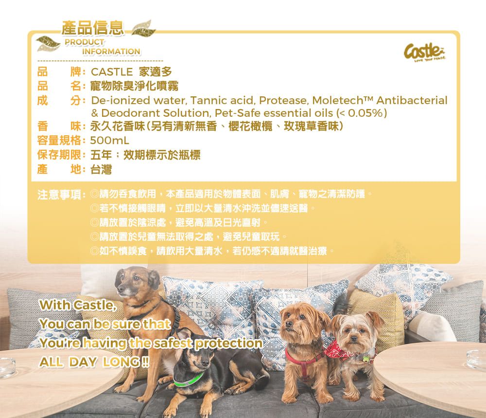 產品信息PRODUCTINFORMATION牌:CASTLE 家適多名:寵物除臭淨化噴霧  分:De-ionized water Tannic acid, Protease,  Antibacterial& Deodorant Solution, Pet-Safe essential oils ( 0.05%)味:永久花香味(另有清新無香、櫻花橄欖、玫瑰草香味)容量規格:500mL保存期限:五年;效期標示於瓶標產地:台灣注意事項: 請勿吞食飲用,本產品適用於物體表面、肌膚、寵物之清潔防護若不慎接觸眼睛,立即以大量清水沖洗並儘速送醫。請放置於陰涼處,避免高溫及日光直射。◎請放置於兒童無法取得之處,避免兒童取玩。◎如不慎誤食,請飲用大量清水,若仍感不適請就醫治療。With Castle,You can be sure that having the safest protectionALL DAY LONG