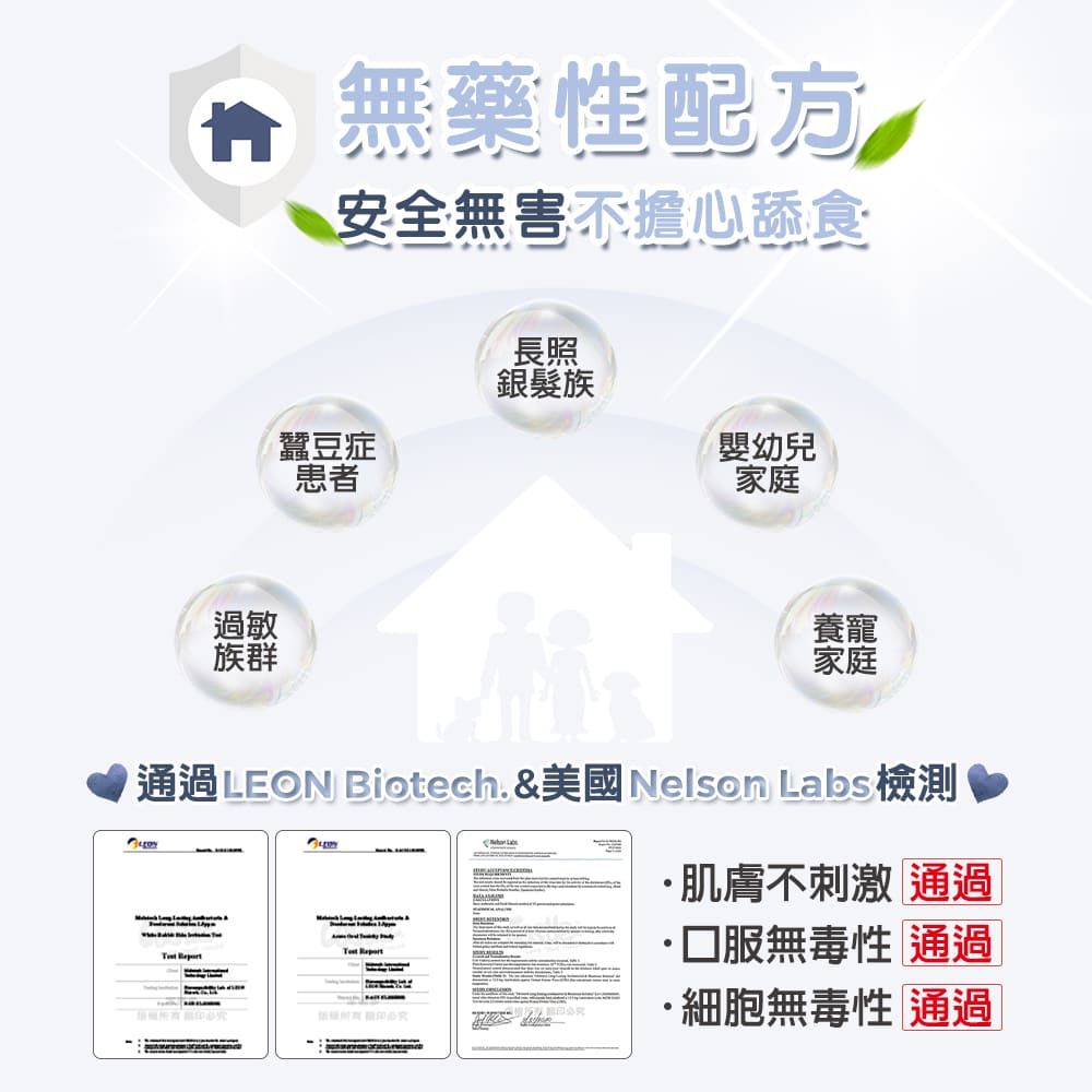 過敏群無藥性安全無害不擔心舔食長照銀髮族蠶豆症患者嬰幼兒家庭養寵家庭 通過 EON Biotech. &美國Nelson Labs 檢測 L肌膚不刺激 通過·無毒性 通過·細胞無毒性 通過