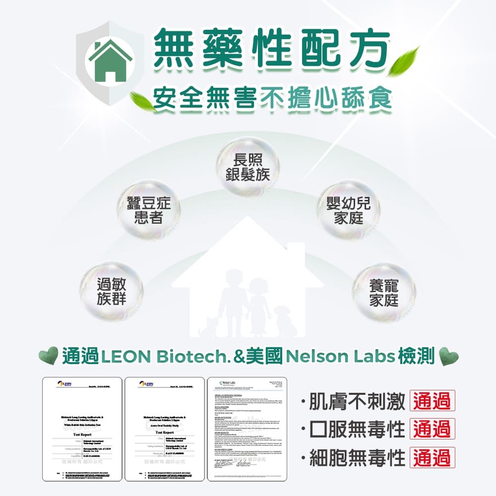 過敏族群無藥性配方安全無害不擔心舔食長照銀髮族蠶豆症嬰幼兒患者家庭養寵家庭通過LEON Biotech.&美國Nelson Labs 檢測肌膚不刺激 通過 無毒性 通過 ·細胞無毒性 通過