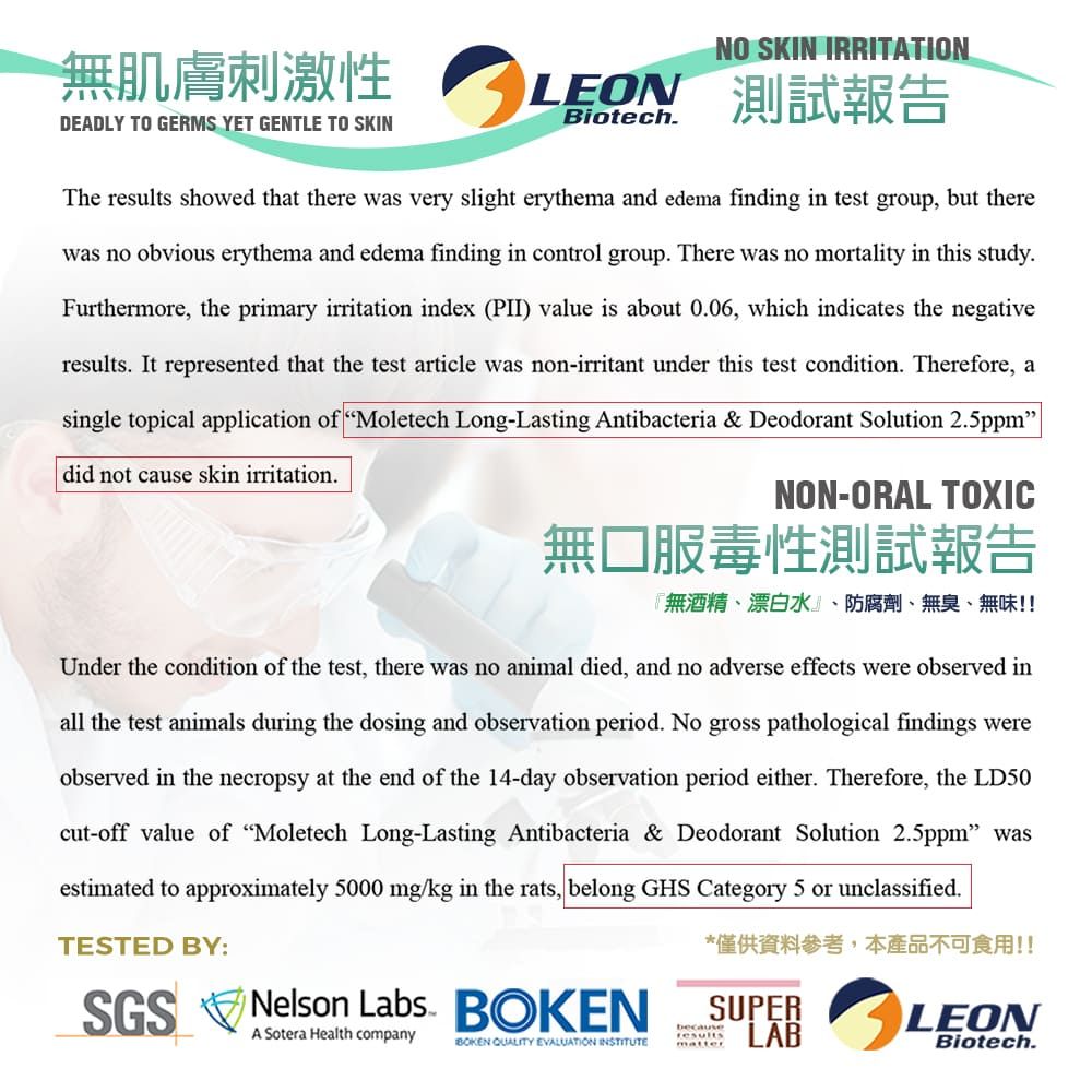 無肌膚刺激性DEADLY TO GERMS YET GENTLE TO SKINNO SKIN IRRITATIONLEON 測試報告BiotechThe results showed that there was very slight erythema and edema finding in test group, but therewas no obvious erythema and edema finding in control group There was no mortality in this studyFurthermore, the primary irritation index (PII) value is about 0.06, which indicates the negativeresults. It represented that the test article was non-irritant under this test condition. Therefore, asingle topical application of Moletech Long-Lasting Antibacteria & Deodorant Solution 2.5ppmdid not cause skin irritation.NON-ORAL TOXIC無口服毒性測試報告『無酒精、漂白水』、防腐劑、無臭、無味!!Under the condition of the test, there was no animal died, and no adverse effects were observed inall the test animals during the dosing and observation period. No gross pathological findings wereobserved in the necropsy at the end of the 14-day observation period either. Therefore, the LD50cut-off value of Moletech Long-Lasting Antibacteria & Deodorant Solution 2.5ppm wasestimated to approximately 5000 mg/kg in the rats, belong GHS Category 5 or unclassified.TESTED BY:SGS Nelson Labs. A Sotera Health company*僅供資料參考,本產品不可食用!!SUPERLABBOKEN QUALITY EVALUATION INSTITUTEbecauseresultsmatterLEONBiotech.