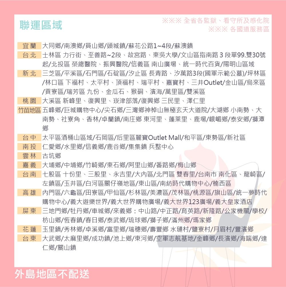 聯運區域※※※全省各監獄、看守所及感化院※※※ 各國道服務區宜蘭大同鄉南澳鄉員山鄉頭城鎮蘇花公路14段蘇澳鎮台北士林區 力行街、至善路~2段、故宮路、東吳大學/文山區指南路3段單99.雙30號起/北投區 榮總醫院、振興醫院/信義區 南山廣場、統一時代百貨/陽明山區域新北三芝區/平溪區/石門區/石碇區/汐止區 長青路、汐萬路3段(國軍示範公墓)/坪林區/林口區 下福村、太平村、頂福村、瑞平村、嘉寶村、三井Outlet/金山區/烏來區/貢寮區/瑞芳區 九份、金瓜石、猴硐、濱海/萬里區/雙溪區桃園大溪區 新峰里、復興里、崁津部落/復興鄉 三民里、澤仁里竹苗地區 五峰鄉/巨城購物中心/尖石鄉/三灣鄉神棹山無極玄天大道院/大湖鄉小南勢、大南勢、社寮角、香林/卓蘭鎮/南庄鄉 東河里、蓬萊里、鹿場/峨嵋鄉/泰安鄉/獅潭鄉台中太平區酒桶山區域/石岡區/后里區麗寶Outlet Mall/和平區/東勢區/新社區南投仁愛鄉/水里鄉/信義鄉/鹿谷鄉/集集鎮 兵整中心雲林古坑鄉嘉義 大埔鄉/中埔鄉/竹崎鄉/東石鄉/阿里山鄉/番路鄉/梅山鄉台南七股區 十份里、三股里、永吉里/大內區/北門區 雙春里/台南市南化區、龍崎區/左鎮區/玉井區/白河區關仔嶺地區/東山區/南紡時代購物中心/楠西區高雄內門區/六龜區/田寮區/甲仙區/杉林區/美濃區/茂林區/桃源區/旗山區/統一夢時代購物中心/義大遊樂世界/義大世界購物廣場/義大世界123廣場/義大皇家酒店屏東三地門鄉/牡丹鄉/車城鄉/來義鄉:中山路/中正路/育英路/新隆路/公家機關/學校/枋山鄉/恆春鎮/春日鄉/泰武鄉/琉球鄉/獅子鄉/滿州鄉/瑪家鄉花蓮玉里鎮/秀林鄉/卓溪鄉/富里鄉/瑞穗鄉/壽豐鄉 水璉村/鹽寮村/月眉村/豐濱鄉台東大武鄉/太麻里鄉/成功鎮/池上鄉/東河鄉/空軍志航基地/金峰鄉/長濱鄉/海端鄉/達仁鄉/關山鎮外島地區不配送