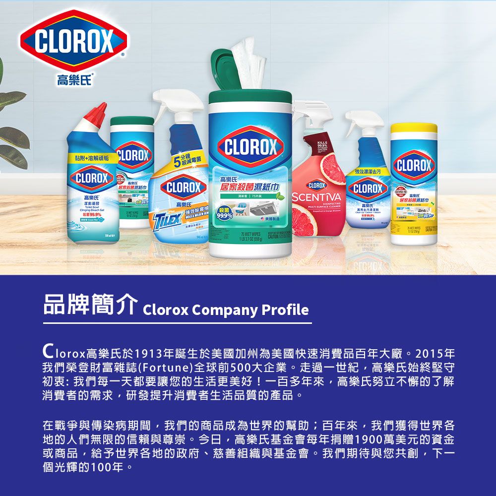 CLOROX沾附溶解 分鐘CLOROXCLOROX压高樂氏CLOROX濕CLOROX高樂氏   高樂氏SNTIVA效CLOROX99.9菌CE 999%去污美國製造 WET  37  CLOROX居家殺菌紙巾品牌簡介Clorox Company ProfileClorox高樂氏於1913年誕生於美國加州為美國快速消費品百年大廠2015年我們榮登財富雜誌(Fortune)全球前500大企業。走過一世紀高樂氏始終堅守初衷:我們每一天都要讓您的生活更美好!一百多年來高樂氏努立不懈的了解消費者的需求研發提升消費者生活品質的產品。。在戰爭與傳染病期間,我們的商品成為世界的幫助;百年來,我們獲得世界各地的人們無限的信賴與尊崇。今日,高樂氏基金會每年捐贈1900萬美元的資金或商品,給予世界各地的政府、慈善組織與基金會。我們期待與您共創,下一個光輝的100年。