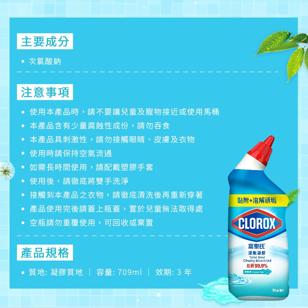 主要成分次氯酸鈉注意事項使用本產品時,請不要讓兒童及寵物接近或使用馬桶本產品含有少量腐蝕性成份,請勿吞食本產品具刺激性,請勿接觸眼睛、皮膚及衣物使用時請保持空氣流通 如需長時間使用,請配戴塑膠手套使用後,請徹底將雙手洗淨接觸到本產品之衣物,請徹底清洗後再重新穿著黏附+溶解頑垢產品使用完後請蓋上瓶蓋,置於兒童無法取得處空瓶請勿重覆使用,可回收或棄置產品規格質地: 凝膠質地  容量:709ml | 效期:3年CLOROX高樂氏 ®潔廁凝膠Toilet Bowl  Gel殺菌99.9% 709ml 毫升