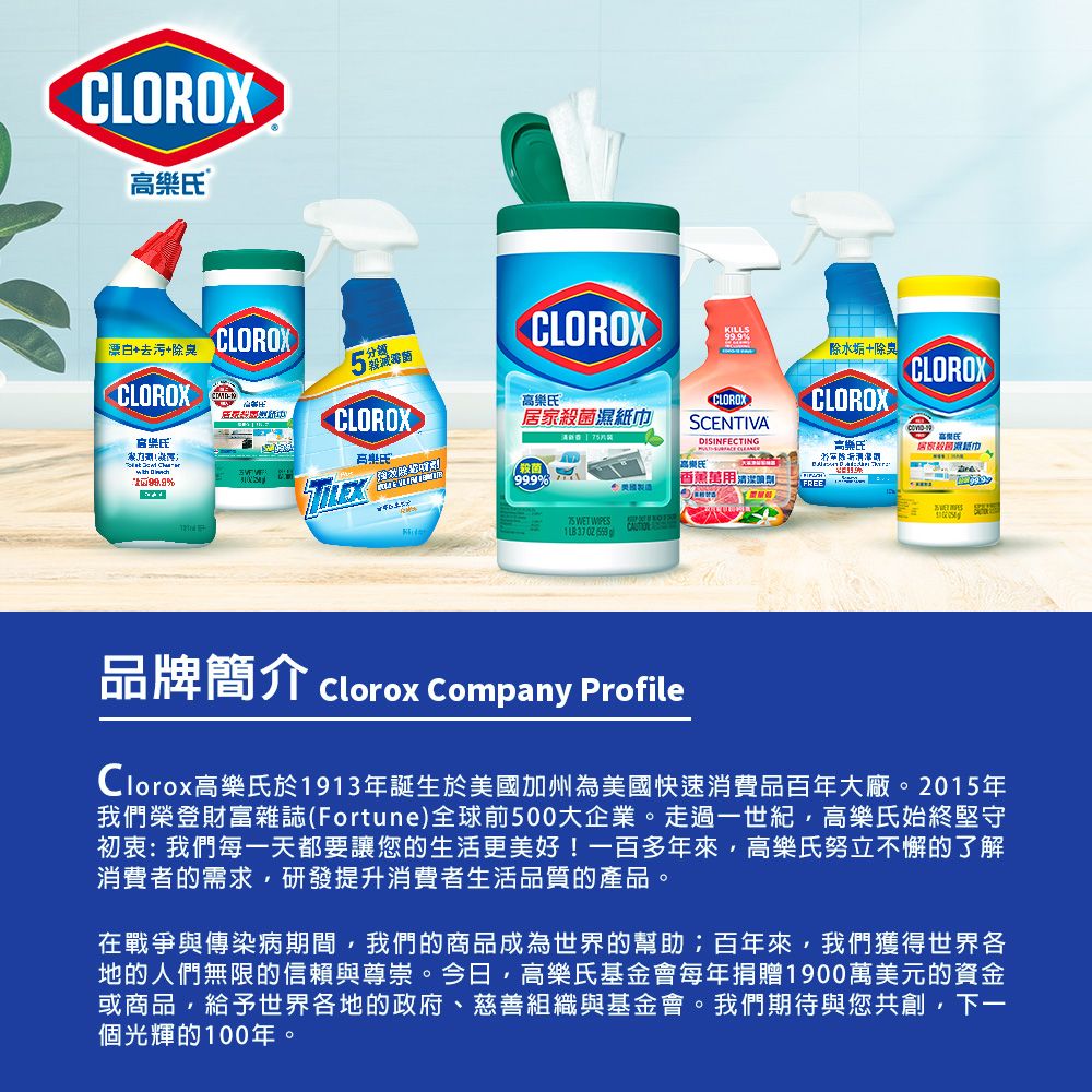 CLOROX 漂白+去污+除臭CLOROXCLOROX CLOROXKILLS除水垢+除臭CLOROX ®CLOROXCLOROX居家CLOROXSCNTIVADISINFECTING高樂氏高樂氏居家殺菌濕紙巾殺菌99.9 E 99.9%  香薰 WET  品牌簡介 Clorox Company ProfileClorox高樂氏於1913年誕生於美國加州為美國快速消費品百年大廠。2015年我們榮登財富雜誌(Fortune)全球前500大企業。走過一世紀高樂氏始終堅守初衷:我們每一天都要讓您的生活更美好!一百多年來高樂氏努立不懈的了解消費者的需求,研發提升消費者生活品質的產品。在戰爭與傳染病期間,我們的商品成為世界的幫助;百年來,我們獲得世界各地的人們無限的信賴與尊崇。今日,高樂氏基金會每年捐贈1900萬美元的資金或商品,給予世界各地的政府、慈善組織與基金會。我們期待與您共創, 下一個光輝的100年。